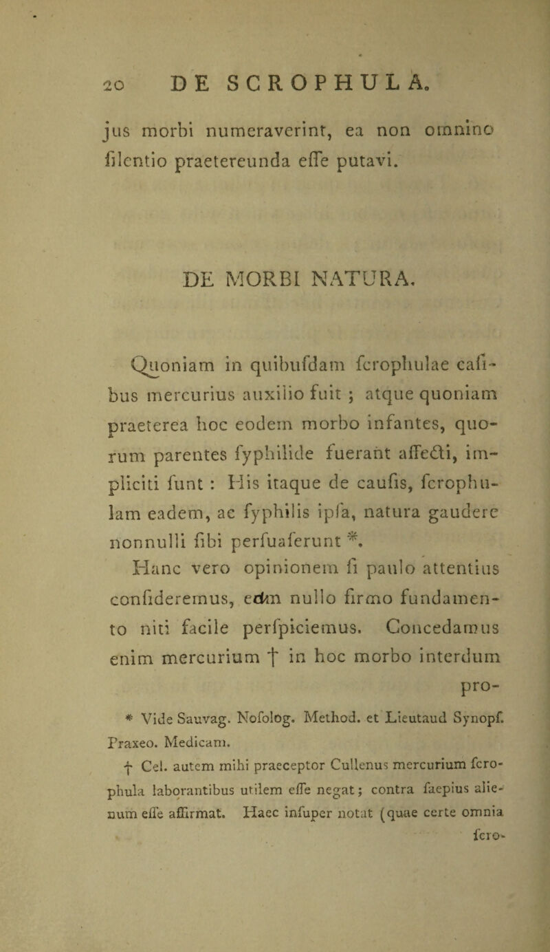 jus morbi numeraverint, ea non omnino fjlentio praetereunda effe putavi. DE MORBI NATURA, Quoniam in quibufdam fcrophulae call- bus mercurius auxilio fuit ; atque quoniam praeterea hoc eodem morbo infantes, quo¬ rum parentes fyphilide fuerant aflfe&i, im¬ pliciti funt : Elis itaque de caufis, fcrophu- lam eadem, ac fyphilis ipfa, natura gaudere nonnulli fibi perfuaferunt Hanc vero opinionem fi paulo attentius confideremus, eckn nullo firmo fundamen¬ to niti facile perfpiciemus. Concedamus enim mercurium t in hoc morbo interdum pro- * Vide Sauvag. Nofolog. Method. et Lieutaud Synopf. Praxeo. Medicam. f Cei. autem mihi praeceptor Cultenus mercurium fero- phula laborantibus utilem effe negat; contra faepius alie¬ num effe affirmat. Plaec infuper notat (quae certe omnia fero-