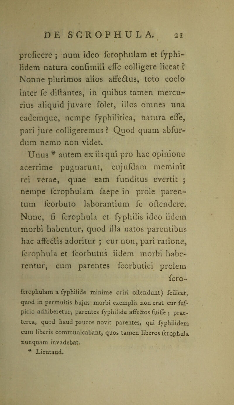 proficere ; num ideo fcrophulam et fyphi- lidem natura confimili efle colligere liceat ? Nonne plurimos alios affectus, toto coelo inter fe diftantes, in quibus tamen mercu¬ rius aliquid juvare folet, illos omnes una eademaue, nempe fyphilitica, natura efie, pari jure colligeremus ? Quod quam abfur- duin nemo non videt. Unus * autem ex iis qui pro hac opinione acerrime pugnarunt, cujufdam meminit rei verae, quae eam funditus evertit ; nempe fcrophulam faepe in prole paren¬ tum fcorbuto laborantium fe oftendere. Nunc, fi fcrophula et fyphilis ideo iidem morbi habentur, quod illa natos parentibus hac affectis adoritur ; cur non, pari ratione, fcrophula et fcorbutus iidem morbi habe¬ rentur, cum parentes fcorbutici prolem fero- fcrophulam a fyphilide minime oriri oftendunt) fcilicet, quod in permultis hujus morbi exemplis non erat cur fuf- picio adhiberetur, parentes fyphilide afFe&os fullfe ; prae¬ terea, quod haud paucos novit parentes, qui fyphilidem cum liberis communicabant, quos tamen liberos fcrophula nunquam invadebat, * Lieutaud.