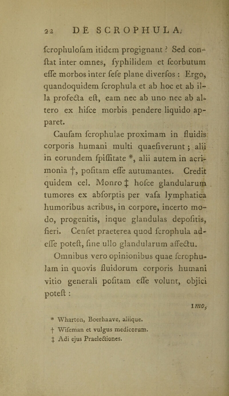 fcrophulofam itidem progignant ? Sed con¬ flat inter omnes, fyphilidem et fcorbutum efle morbos inter fefe plane diverfos : Ergo, quandoquidem fcrophula et ab hoc et ab il¬ la profeda eft, eam nec ab uno nec ab al¬ tero ex hifce morbis pendere liquido ap¬ paret. Caufam fcrophulae proximam in fluidis corporis humani multi quaefiverunt ; alii in eorundem fpifiitate alii autem in acri¬ monia f, pofitam efle autumantes. Credit quidem cel. Monro { holce glandularum tumores ex abforptis per vafa lymphatica humoribus acribus, in corpore, incerto mo¬ do, progenitis, inque glandulas depofitis, fieri. Cenfet praeterea quod fcrophula ad- efie poteft, fine ullo glandularum afFe&u. Omnibus vero opinionibus quae fcrophu- lam in quovis fluidorum corporis humani vitio generali pofitam efle volunt, objici poteft : i mo, * Wharton, Boerhaave, aiiique. •f Wifeman et vulgus medicorum. ± Adi ejus Praele&iones.