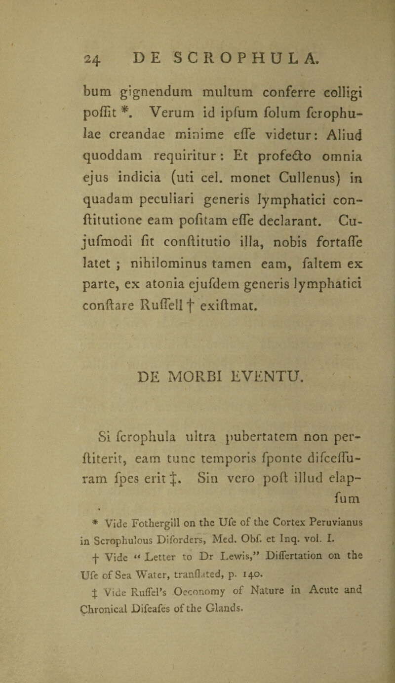 bum gignendum multum conferre colligi poffit *. Verum id ipfum folum fcrophu- lae creandae minime effe videtur: Aliud quoddam requiritur: Et profe&o omnia ejus indicia (uti cel. monet Cullenus) in quadam peculiari generis lymphatici con~ ftitutione eam pofitam efle declarant. Cu- jufmodi fit conftitutio illa, nobis fortafle latet ; nihilominus tamen eam, faltem ex parte, ex atonia ejufdem generis lymphatici conflare Rufiell f exiftmat. DE MORBI EVENTU. Si fcrophula ultra pubertatem non per- ftiterit, eam tunc temporis fponte difcefiu- ram fpes erit Sin vero poft illud elap- fum % * Vide Fothergill on the UTe of the Cortex Peruvianus in Scrophulous Diforders, Med. Obf. et Inq. vol. I. f Vide “ Letter to Dr Lewis,” Diflertation on the Ufe of Sea Water, tranflated, p. 140. % Vide PaifTePs Oeconomy of Nature in Acute and Chronical Difeafes of the Glands.