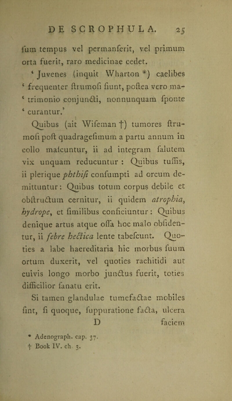 lum tempus vel permanferit, vel primum orta fuerit, raro medicinae cedet. ‘ Juvenes (inquit Wharton *) caelibes ‘ frequenter ftrumofi fiunt, poftea vero ma- c trimonio conjundti, nonnunquam fponte 4 curantur.’ 11 Quibus (ait Wifeman +) tumores ftru¬ mofi poft quadragefimum a partu annum in collo malcuntur, ii ad integram falutem vix unquam reducuntur : Quibus tuftis, ii plerique phthifi confumpti ad orcum de¬ mittuntur: Quibus totum corpus debile et obilrudum cernitur, ii quidem atrophia, hydrope, et fimilibus conficiuntur : Quibus denique artus atque offa hoc malo obliden¬ tur, ii febre heclica lente tabefcunt. Quo¬ ties a labe haereditaria hic morbus luum ortum duxerit, vel quoties rachitidi aut cuivis longo morbo jundtus fuerit, toties difficilior fanatu erit. Si tamen glandulae tumefadlae mobiles fint, fi quoque, fuppuratione fadta, ulcera D faciem * Adenograph. cap. 37. f Book IV. ch 3.