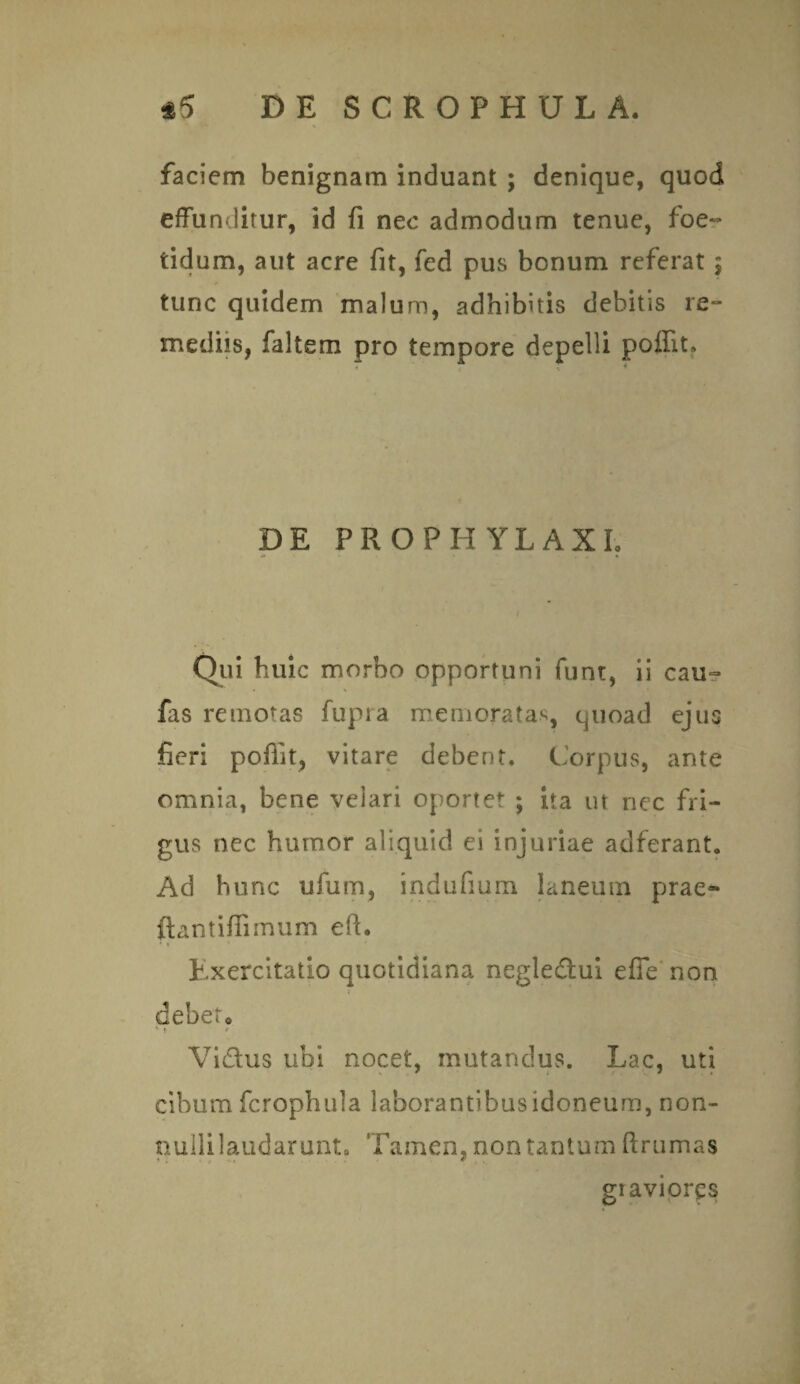 faciem benignam induant ; denique, quod effunditur, id fi nec admodum tenue, foe¬ tidum, aut acre fit, fed pus bonum referat $ tunc quidem malum, adhibitis debitis re- mediis, faltem pro tempore depelli poflfit. DE PROPH YLAXI. f Qui huic morbo opportuni funt, ii cau~ fas remotas fupra memoratas, quoad ejus fieri pofiit, vitare debent. Corpus, ante omnia, bene velari oportet ; ita ut nec fri¬ gus nec humor aliquid ei injuriae adferant* Ad hunc ufum, indufium laneum prae» ftantiflimum efh Exercitatio quotidiana negledui efie' non debeto !• * Vidus ubi nocet, mutandus. Lac, uti cibum fcrophula laborantibus idoneum, non¬ nulli laudarunt» Tamen, non tantum ftrumas * . • t ••» * graviores