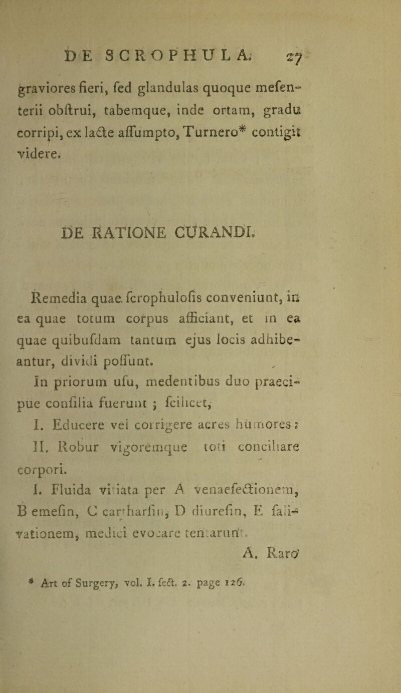 %7 graviores fieri, fed glandulas quoque mefen- terii obftrui, tabemque, inde ortam, gradu corripi, ex la£te affumpto, Tumero* contigit videre» DE RATIONE CURANDL Remedia quae, fcrophulofis conveniunt, in ea quae totum corpus afficiant, et in ea quae quibufdam tantum ejus locis adhibe¬ antur, dividi poliunt. In priorum ufu, medentibus duo praeci¬ pue confilia fuerunt ; fcilicet, I. Educere vei coirigere acres humores? II. Robur vigoremque toti conciliare >» corpori. i. Fluida vriata per A venaefeddonem, B emefrn, C canharfin, D diurefin, E fali^ vationem, medici evojare ten.arun A. Raro?