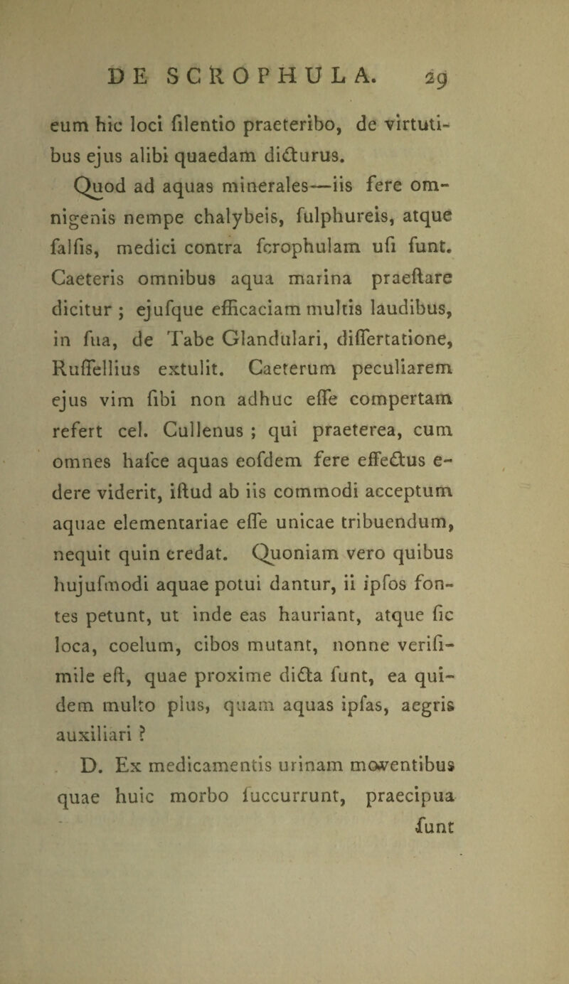 eum hic loci filentio praeteribo, de virtuti¬ bus ejus alibi quaedam did:urus. Quod ad aquas minerales—iis fere om¬ nigenis nempe chalybeis, fulphureis, atque falfis, medici contra fcrophulam ufi funt. Caeteris omnibus aqua marina praeflare dicitur; ejufque efficaciam multis laudibus, in fua, de Tabe Glandulari, differtatione, Ruffellius extulit. Caeterum peculiarem ejus vim fibi non adhuc effe compertam refert cel. Cullenus ; qui praeterea, cum omnes hafce aquas eofdem fere effeftus e- dere viderit, iftud ab iis commodi acceptum aquae elementariae effe unicae tribuendum, nequit quin credat. Quoniam vero quibus hujufmodi aquae potui dantur, ii ipfos fon¬ tes petunt, ut inde eas hauriant, atque fic loca, coelum, cibos mutant, nonne verifi- mile eft, quae proxime didta funt, ea qui¬ dem multo pius, quam aquas ipfas, aegris auxiliari ? D. Ex medicamentis urinam molentibus quae huic morbo fuccurrunt, praecipua funt