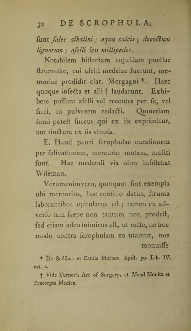 funt jales alkalini; aqua calcis ; decoftum lignorum ; afelli feu millipedes. Notabilem hiftoriam eujufdam puellae ftrumofae, cui afelli medelae fuerunt, me¬ moriae prodidit clar. Morgagni *. Haec quoque infe&a et aliif laudarunt. Exhi¬ bere poffunt afelli vel recentes per fe, vel ficci, in pulverem reda&i. Quinetiam fumi poteft fuccus qui ex iis exprimitur, aut tin&ura ex iis vinofa. E. Haud pauci fcrophulae curationem per falivationem, mercurio motam, moliti funt. Hac medendi via olim infiftebat Wifeman. Verumenimvero, quotquot fint exempla ubi mercurius, hoc confilio datus, ftruma laborantibus opitulatus eft ; tamen ex ad- verfo tam faepe non tantum non prodeft, fed etiam adeo inimicus eft, ut re£te, ne hoc modo contra fcrophulam eo utamur, nos monuilfe * De Sedibus et Caufis Morbor. Epift. 50. Lib. IV. art. 2. f Vide Turner’5 Art of Surgery, et Mead Monita et Praecepta Medica.