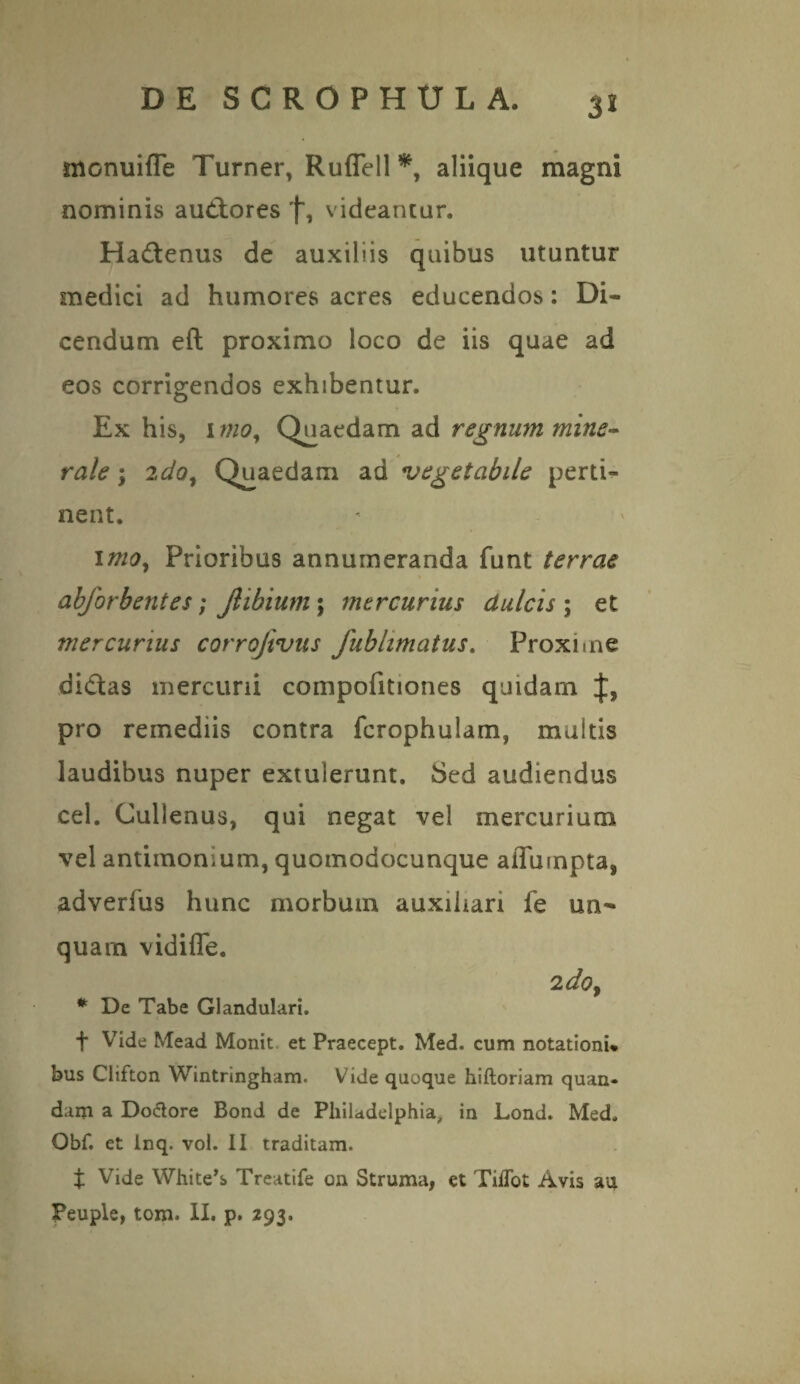 3^ monuifle Turner, Ruflell *, aliique magni nominis audores f, videantur. Hadenus de auxiliis quibus utuntur medici ad humores acres educendos: Di¬ cendum eft proximo loco de iis quae ad eos corrigendos exhibentur. Ex his, i mo. Quaedam ad regnum mine¬ rale ; 2do, Quaedam ad vegetabile perti¬ nent. imo, Prioribus annumeranda funt terrae abforbentes; Jlibium; mercurius dulcis ; et mercurius corrojivus Jubhmatus. Proxime didas mercurii compofitiones quidam pro remediis contra fcrophulam, multis laudibus nuper extulerunt. Sed audiendus cel. Cullenus, qui negat vel mercurium vel antimonium, quomodocunque aiTumpta, adverfus hunc morbum auxiliari fe uti quam vidiffe. 2 do, * De Tabe Glandulari. f Vide Mead Monit et Praecept. Med. cum notationi* bus Clifton Wintringham. Vide quoque hiftoriam quan- dam a Dodore Bond de Philadelphia, in Lond. Med. Qbf. et lnq. vol. II traditam. t Vide White’s Treatife on Struma, et TiiTot Avis au Peuple, tom. II. p. 293.