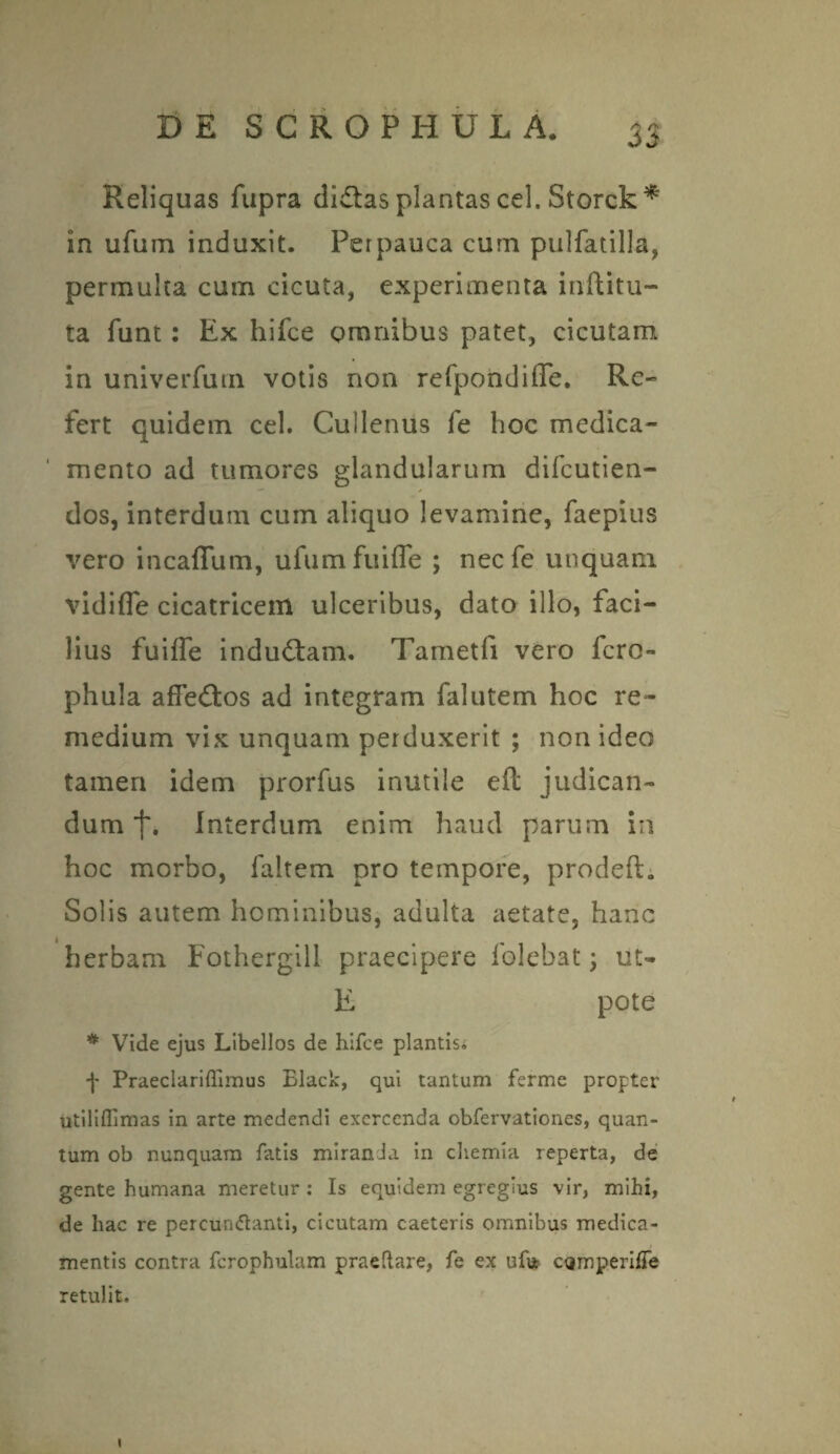 Reliquas fupra di£tas plantas cel. Storck * in ufum induxit. Perpauca cum pulfatilla, permulta cum cicuta, experimenta inftitu- ta funt: Ex hifce omnibus patet, cicutam in univerfurn votis non refpondiffe. Re¬ fert quidem cel. Cullenus fe hoc medica¬ mento ad tumores glandularum difeutien- dos, interdum cum aliquo levamine, faepius vero incaflum, ufumfuifle ; necfe unquam vidifle cicatricem ulceribus, dato illo, faci¬ lius fuiffe indu&am. Tametfi vero fero- phula afTeflos ad integram falutem hoc re¬ medium vix unquam perduxerit ; non ideo tamen idem prorfus inutile eft judican¬ dum f. Interdum enim haud parum in hoc morbo, ialtem pro tempore, prodeft; Solis autem hominibus, adulta aetate, hanc herbam Fothergill praecipere folebat; ut- E pote * Vide ejus Libellos de hifce plantis. f Praeclariffimus Black, qui tantum ferme propter utiliflimas in arte medendi exercenda obfervationes, quan¬ tum ob nunquam fatis miranda in chemia reperta, de gente humana meretur : Is equidem egregius vir, mihi, de hac re percumflanti, cicutam caeteris omnibus medica¬ mentis contra fcrophulam praeflare, fe ex ufu cQmperiffe retulit. i