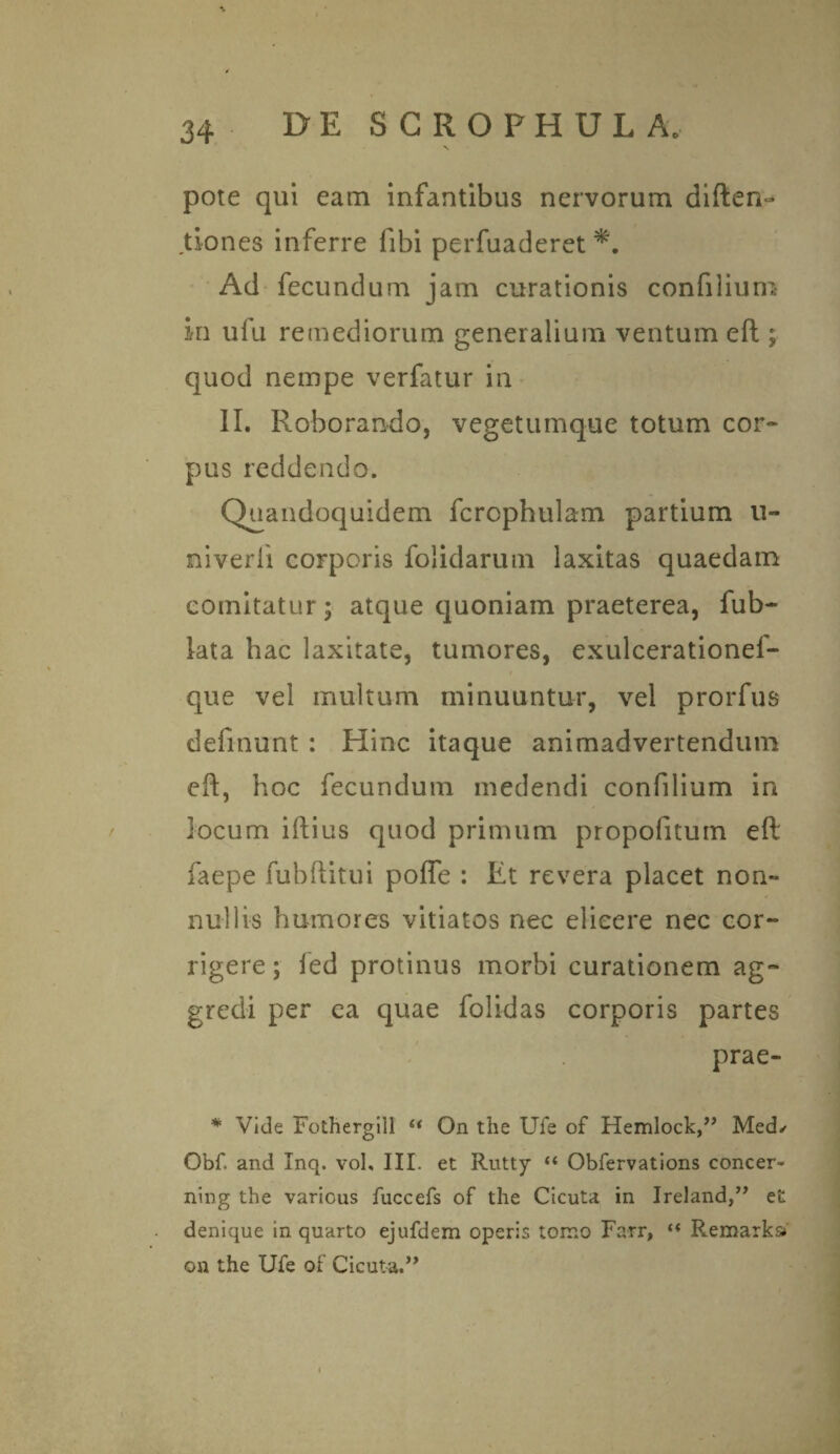 pote qui eam infantibus nervorum diften- dones inferre fibi perfuaderet Ad fecundum jam curationis confilium in ufu remediorum generalium ventum eft ; quod nempe verfatur in II. Roborando, vegetumque totum cor¬ pus reddendo. Quandoquidem fcrcphulam partium li¬ niverit corporis folidarum laxitas quaedam comitatur; atque quoniam praeterea, fub- lata hac laxitate, tumores, exulcerationef- que vel multum minuuntur, vel prorfus definunt : Hinc itaque animadvertendum eft, hoc fecundum medendi confilium in locum iftius quod primum propofitum eft faepe fubftitui pofle : Et revera placet non¬ nullis humores vitiatos nec elicere nec cor¬ rigere ; fed protinus morbi curationem ag¬ gredi per ca quae folidas corporis partes prae- * Vide Fothergill « On tlie Ufe of Hemlock,” Med/ Obf. and Inq. vol, III. et Rutty “ Obfervations concer- ning tbe varicus fuccefs of the Cicuta in Ireland,” et denique in quarto ejufdem operis tomo Farr, “ Remarks» on the Ufe of Cicuta.”