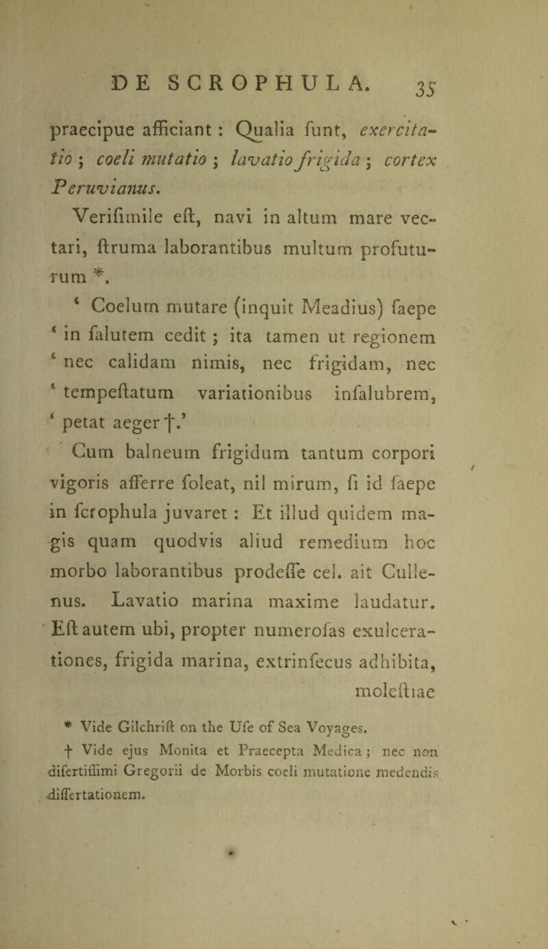 praecipue afficiant : Qualia funt, exercita¬ tio ; coeli mutatio ; lavatio frigida \ cortex Peruvianus. Verifnnile eft, navi in altum mare vec¬ tari, ftruma laborantibus multum profutu¬ rum *. 4 Coelum mutare (inquit Meadius) faepe * in falutem cedit ; ita tamen ut regionem * nec calidam nimis, nec frigidam, nec * tempeftatum variationibus infalubrem, ‘ petat aeger f.’ Cum balneum frigidum tantum corpori vigoris afferre foleat, nil mirum, fi id faepe in icrophula juvaret : Et illud quidem ma¬ gis quam quodvis aliud remedium hoc morbo laborantibus prodeffe cel. ait Culle- nus. Lavatio marina maxime laudatur. Eft autem ubi, propter numerolas exulcera¬ tiones, frigida marina, extrinfecus adhibita, moleftiae * Vide Gilchrift on the Ufe of Sea Voyages. f Vide ejus Monita et Praecepta Medica; nec non difertiflimi Gregorii de Morbis cocli mutatione medendis •differtationem. V •