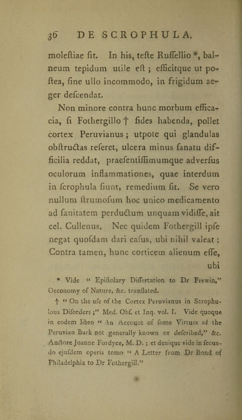 moleftiae fit. In his, tefte Ruffellio bal¬ neum tepidum utile efi ; efficitque ut po*? ftea, fine ullo incommodo, in frigidum ae¬ ger defcendat. Non minore contra hunc morbum effica¬ cia, fi Fothergillo 'j' fides habenda, pollet cortex Peruvianus ; utpote qui glandulas obftru£tas referet, ulcera minus fanatu dif¬ ficilia reddat, praefentiffimumque adverfus oculorum inflammationes, quae interdum in fcrophula fiunt, remedium fit. Se vero nullum ftrumofum hoc unico medicamento ad fanitatem perdudtum unquam vidifle, ait eel. Cullenus. Nec quidem Fothergill ipfe negat quofdam dari cafus, ubi nihil valeat : Contra tamen, hunc corticem alienum efle, ubi . * Vide u Epiftolary Diflertation to Dr Frewin,” Oeconomy of Natare, &c. tranflated. <{ On the ufe of the Cortex Peruvianus in Scrophu- lous Difordcrs Med. Obf. et Inq. vol. I. Vide quoque in eodem libro “ An Account of fome Virlues of the Peruvian Bark not generally known or defcribed,” &c. Auftore Joanne Fordyce, M. D. ; et denique vide in fecun¬ do ejufdem operis tomo (( A Letter from Dr Bond of Philadelphia to Dr Fothergill.^