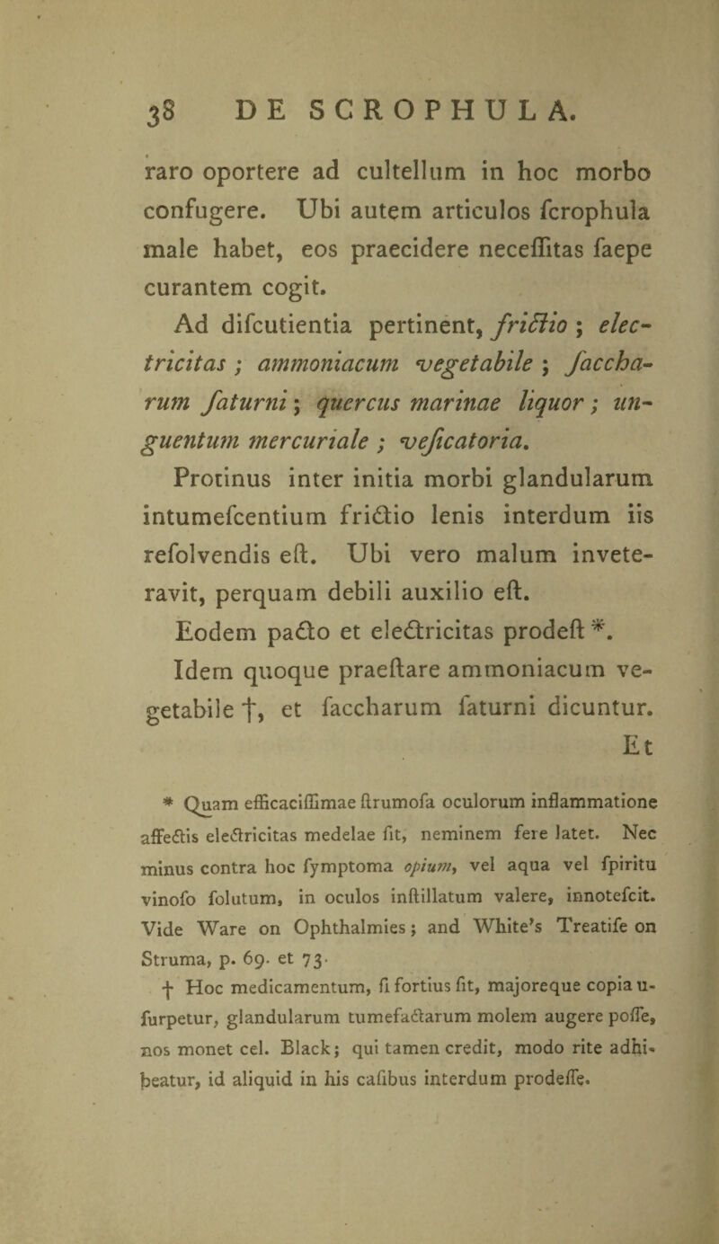 • raro oportere ad cultellum in hoc morbo confugere. Ubi autem articulos fcrophula male habet, eos praecidere neceflitas faepe curantem cogit. Ad difcutientia pertinent, frittio ; elec- tricitas ; ammoniacum vegetabile ; faccha- rum faturni; quercus marinae liquor ; un¬ guentum mer curiale ; vejicatoria. Protinus inter initia morbi glandularum intumefcentium fri&io lenis interdum iis refolvendis eft. Ubi vero malum invete¬ ravit, perquam debili auxilio eft. Eodem pa&o et eleftricitas prodeft Idem quoque praeftare ammoniacum ve¬ getabile et faccharum faturni dicuntur. Et * Quam efficaciflimae ftrumofa oculorum inflammatione affe&is eletfricitas medelae fit, neminem fere latet. Nec minus contra hoc fymptoma opium, vel aqua vel fpiritu vinofo folutum, in oculos inflillatum valere, innotefcit. Vide Ware on Ophthalmies; and White’s Treatife on Struma, p. 69. et 73. f Hoc medicamentum, fi fortius fit, majoreque copia u- furpetur, glandularum tumefa&arum molem augere pofle, nos monet cel. Black; qui tamen credit, modo rite adhi¬ beatur, id aliquid in his cafibus interdum prodefle.