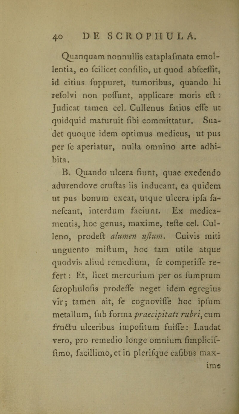 Quanquam nonnullis cataplafmata e mol¬ ientia, eo fcilicet confilio, ut quod abfceflit, id citius fuppuret, tumoribus, quando hi refolvi non poflunt, applicare moris ed : Judicat tamen cel. Cullenus fatius ede ut quidquid maturuit fibi committatur. Sua¬ det quoque idem optimus medicus, ut pus per fe aperiatur, nulla omnino arte adhi¬ bita. B. Quando ulcera fiunt, quae exedendo adurendove crudas iis inducant, ea quidem ut pus bonum exeat, utque ulcera ipfa fa- nefcant, interdum faciunt. Ex medica¬ mentis, hoc genus, maxime, tede cel. Cul- leno, proded alumen nftum. Cuivis miti unguento midum, hoc tam utile atque quodvis aliud remedium, fe comperifle re¬ fert : Et, licet mercurium per os fumptum fcrophulofis prodefle neget idem egregius vir; tamen ait, fe cognoviffe hoc ipfum metallum, fub forma praecipitati rubri, cum ffu&u ulceribus impofitum fui fle: Laudat vero, pro remedio longe omnium fimplicif- fimo, facillimo, et in plerifque cafibus max¬ ime