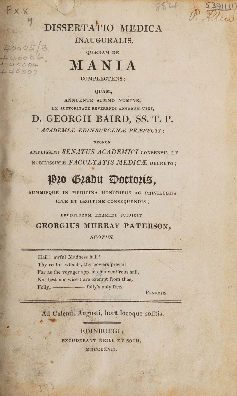 e LES B: 2. MOPURCIGRNERN RS RAE C UT TANSEUTEYNTe IL HN ij Jj M RECTE f Y — DISSERTA' IO MEDICA - | INAUGURALIS, : QUJEDAM DE MANIA o COMPLECTENS; QUAM, ANNUENTE SUMMO NUMINE, | . EX AUCTORITATE REVERENDI ADMODUM VJRI, p. GEORGII BAIRD, SS. T. P. ACADEMI/E EDINBURGENJE PRAEFECTI ; NECNON AMPLISSIMI SENA TUS ACADEMICI coNSENsU, £T NOBILISSIMJE FAC ES TIS MEDICLE pEcnETO ; !-—— a» Quabu SDotto?ís, SUMMISQUE IN MEDICINA HONORIBUS AC PRIVILEGIIS RITE ET LEGITIME CONSEQUENDIS ; ERUDITORUM EXAMINI SUBJICIT GEORGIUS MURRAY PATERSON, 5 SCOTUS. Hail! awful Madness hail ! 7 Thy realm extends, thy powers prevail : Far as the voyager spreads his vent'rous sail, Nor best nor wisest are exempt from thee, - Folly, Ad Calend. Augusti, horá locoque solitis. »ox- EDINBURGI; EXCUDEBANT NEILL ET Socii, MDCCcXvIL. .j
