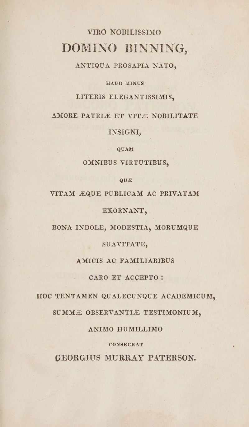 VIRO NOBILISSIMO DOMINO BINNING, ANTIQUA PROSAPIA NATO, HAUD MINUS LITERIS ELEGAN'TISSIMIS, AMORE PATRIE ET ViITZ/E NOBILITATE INSIGNI, QUAM OMNIBUS VIRTUTIBUS, QUE VITAM JEQUE PUBLICAM AC PRIVATAM EXORNANT, BONA INDOLE, MODESTIA, MORUMQUE SUAVITATE, AMICIS AC FAMILIARIBUS CARO ET ACCEPTO ; HOC TENTAMEN QUALECUNQUE ACADEMICUM, SUMMJE OBSERVANTIJE TESTIMONIUM, ANIMO HUMILLIMO CONSECRAT GEORGIUS MURRAY PATERSON.
