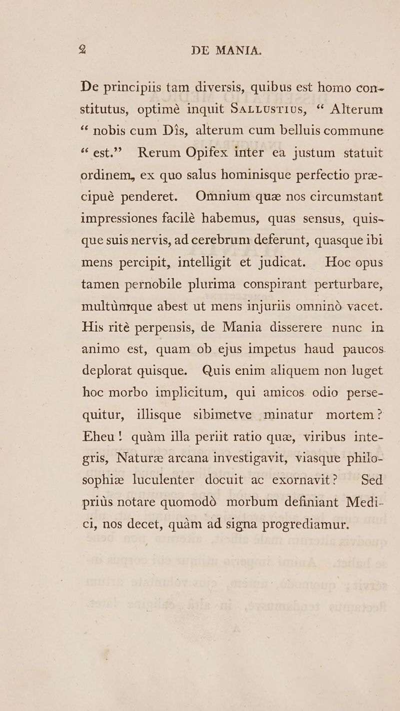 E, DE MANIA. De principiis tam diversis, quibus est homo con- stitutus, optimé inquit SALLUsTIUs, * Alterum * nobis cum Dis, alterum cum belluis commune * est, Rerum Opifex inter ea justum statuit ordinem, ex quo salus hominisque perfectio prz- cipué penderet. Omnium quae nos circumstant impressiones facilé habemus, quas sensus, quis- que suis nervis, ad cerebrum deferunt, quasque ibi mens percipit, intelligit et judicat. Hoc opus tamen pernobile plurima conspirant perturbare, multünrque abest ut mens injuriis omninà vacet. His rité perpensis, de Mania disserere nunc in animo est, quam ob ejus impetus haud paucos deplorat quisque. Quis enim aliquem non luget hoc morbo implicitum, qui amicos. odio perse- quitur, illsque sibimetve minatur mortem ? Eheu! quàm illa pernt ratio que, viribus inte- gris, Nature arcana investigavit, viasque philo- sophiae luculenter docuit ac exornavit? ^ Sed priüs notare quomodó morbum definiant Medi- ci, nos decet, quàm ad signa progrediamur.
