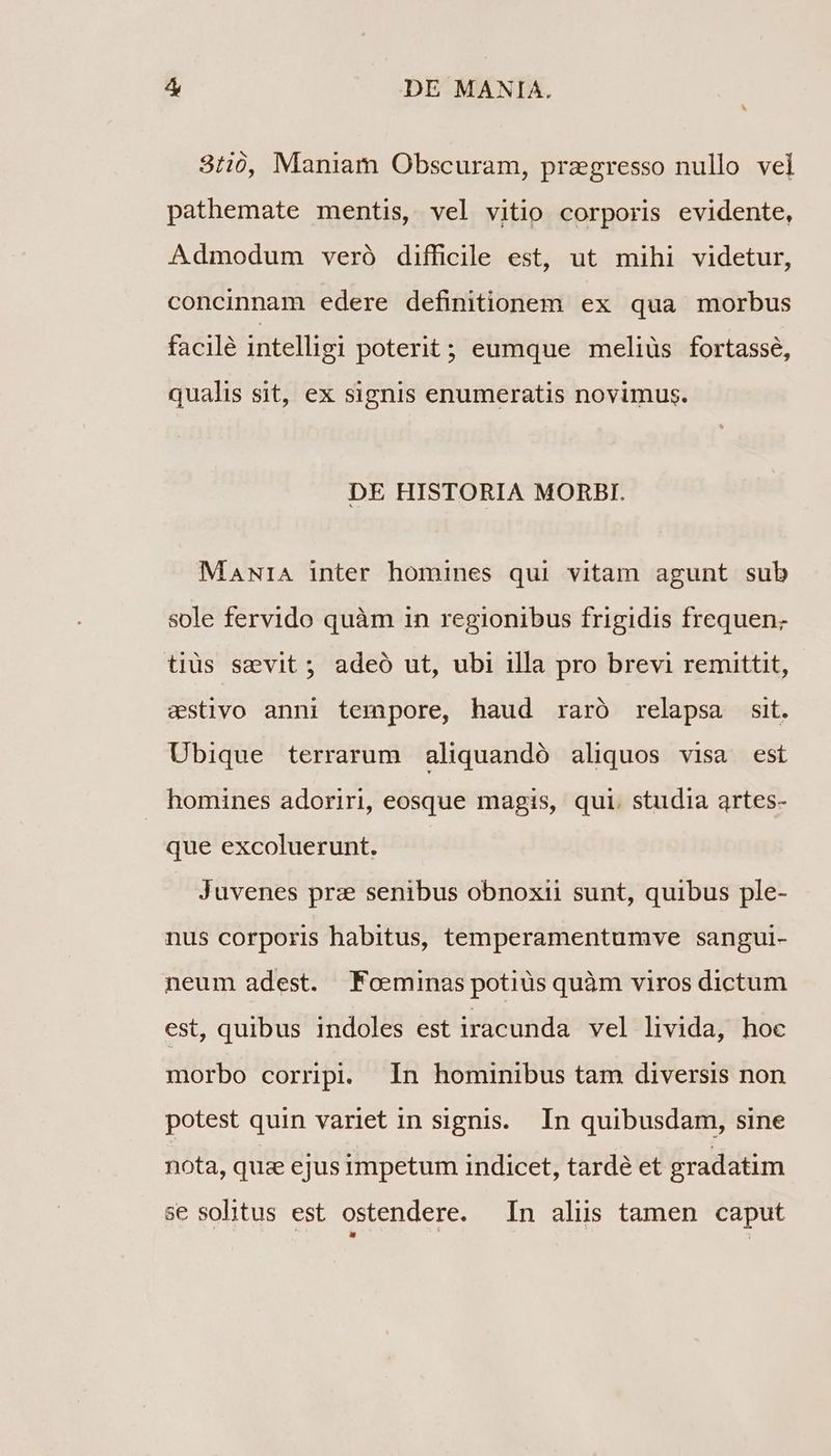 3:20, Maniam Obscuram, przgresso nullo vel pathemate mentis, vel vitio corporis evidente, Admodum veró difficile est, ut mihi videtur, concinnam edere definitionem ex qua morbus facilé intelligi poterit; eumque meliüs fortasse, qualis sit, ex signis enumeratis novimus. DE HISTORIA MORBI. MaNrA inter homines qui vitam agunt sub sole fervido quàm in regionibus frigidis frequen; tius smvit; adeó ut, ubi illa pro brevi remittit, estivo anni tempore, haud raró relapsa sit. Ubique terrarum aliquandó aliquos visa est homines adoriri, eosque magis, qui. studia artes- que excoluerunt. Juvenes prz senibus obnoxii sunt, quibus ple- nus corporis habitus, temperamentumve sangul- neum adest. PFoeminas potiüs quàm viros dictum est, quibus indoles est iracunda vel livida, hoc morbo corripi. In hominibus tam diversis non potest quin variet in signis. In quibusdam, sine nota, quz ejus impetum indicet, tardé et gradatim se solitus est ostendere. In alus tamen caput