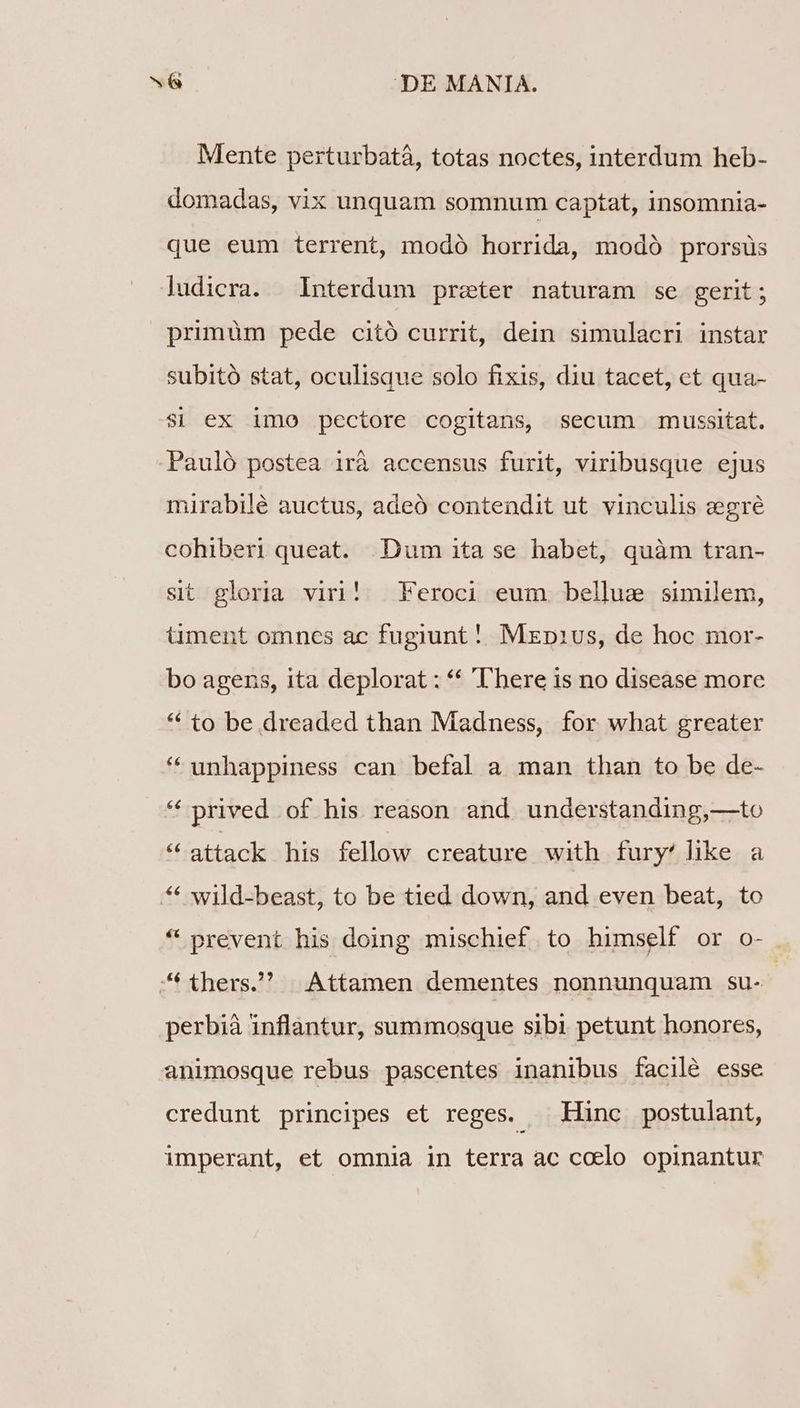 Mente perturbatá, totas noctes, interdum heb- domadas, vix unquam somnum captat, insomnia- que eum terrent, modó horrida, modó prorsüs ludicra. Interdum preter naturam se gerit; primüm pede citó currit, dein simulacri instar subitó stat, oculisque solo fixis, diu tacet, ct qua- Si ex imo pectore cogitans, secum mussitat. Pauló postea irà accensus furit, viribusque ejus mirabilé auctus, adeó contendit ut vinculis z:egré cohiberi queat. Dum ita se habet, quàm tran- sit gloria viri! Feroci eum bellue similem, üment omnes ac fugiunt! MEp1vs, de hoc mor- bo agens, ita deplorat : ** T'here is no disease more * to be dreaded than Madness, for what greater * unhappiness can befal a man than to be de- * prived of his reason and understanding,—to * attack his fellow creature with fury! like a * wild-beast, to be tied down, and even beat, to * prevent his doing mischief to himself or o- thers) Attamen dementes nonnunquam su- | perbià inflantur, summosque sibi petunt honores, animosque rebus pascentes inanibus facile esse credunt principes et reges. — Hinc postulant, imperant, et omnia in terra ac coelo opinantur