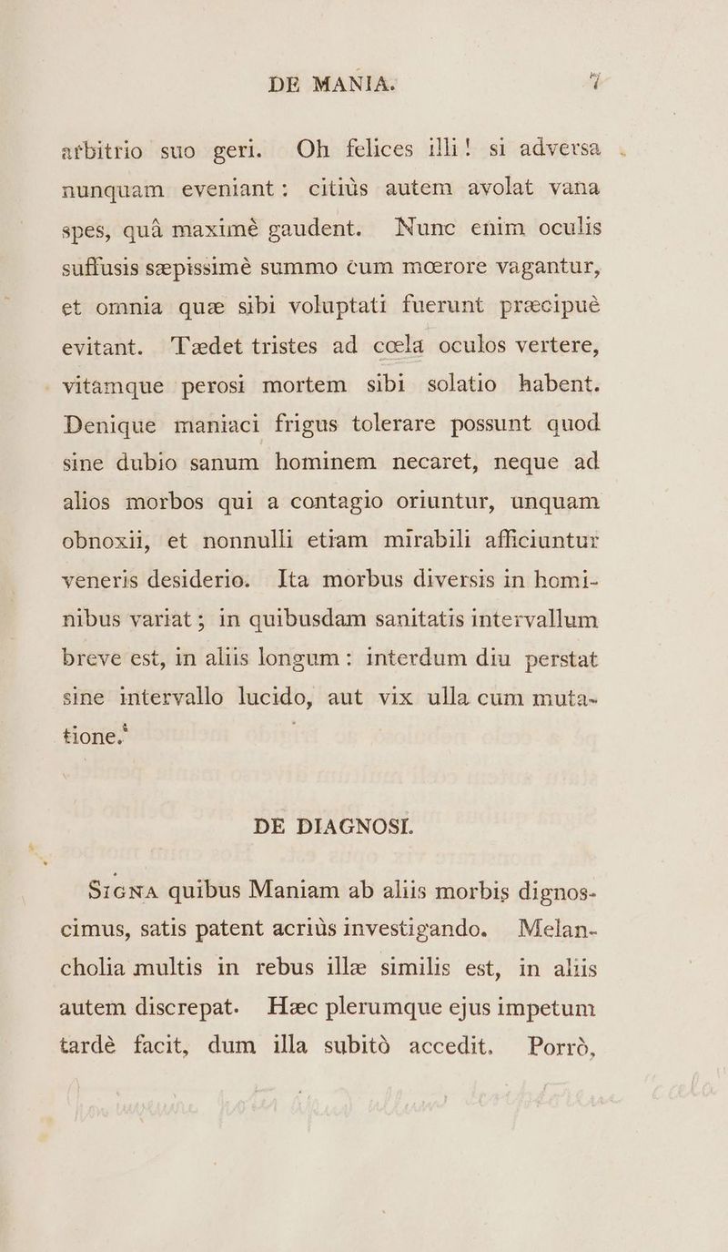 afbitrio suo geri. Oh felices ili! si adversa nunquam eveniant: citiüs autem avolat vana spes, quà maxuné gaudent. Nunc enim oculis suffusis szepissimé summo cum moerore vagantur, et omnia quz sibi voluptati fuerunt pracipué evitant. 'Tzdet tristes ad ccela oculos vertere, . vitamque perosi mortem sibi solatio habent. Denique maniaci frigus tolerare possunt quod sine dubio sanum hominem necaret, neque ad alios morbos qui a contagio oriuntur, unquam obnoxil, et nonnulli etiam mirabili afficiuntur veneris desiderio. lta morbus diversis in homi- nibus variat ; in quibusdam sanitatis intervallum breve est, in aliis longum : interdum diu perstat sine intervallo lucido, aut vix ulla cum muta- tione. DE DIAGNOSI. SIGNA quibus Maniam ab aliis morbis dignos- cimus, satis patent acriüs investipando. | Melan- cholia multis in rebus ille similis est, in aliis autem discrepat. Hc plerumque ejus impetum tardé facit, dum illa subitó accedit. ^Porró,
