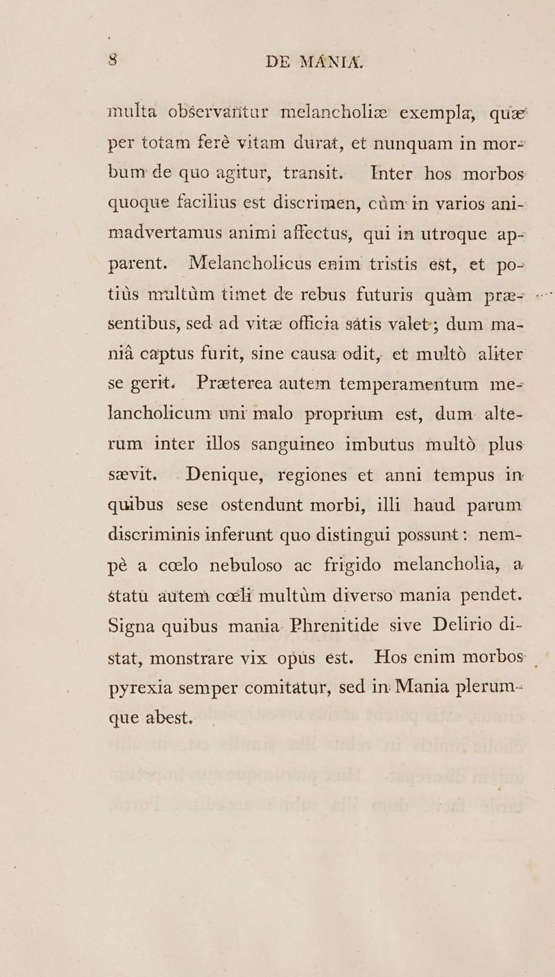 multa observaritar melancholiz exempla, quz per totam feré vitam durat, et nunquam in mor- bum de quo agitur, transit. Inter hos morbos quoque facilius est discrimen, cüm in varios ani- madvertamus animi affectus, qui in utroque ap- parent. Melancholicus emim tristis est, et po- sentibus, sed ad vitz officia sátis valet; dum ma- nià captus furit, sine causa odit, et multó aliter se gerit, Praeterea autem temperamentum me- lancholicum unt malo proprium est, dum. alte- rum inter illos sanguineo imbutus multó plus sevit. Denique, regiones et anni tempus 1n quibus sese ostendunt morbi, illi haud parum discriminis inferunt quo distingui possunt: nem- pé a codo nebuloso ac frigido melancholia, a $tatü autem coeli multüm diverso mania pendet. Signa quibus mania. Phrenitide sive Delirio di- stat, monstrare vix opus est. Hos enim morbos . pyrexia semper comitatur, sed in Mania plerum- que abest.