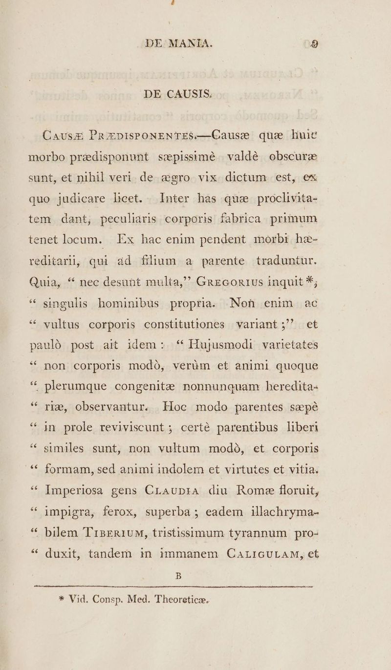 DE. MANIA. 4 DE CAUSIS. Causu PmupisPONENTES.—Causs que liuic morbo predisponunt sspissimé valdé obscure sunt, et nihil veri de egro vix dictum est, ex quo judicare licet. Inter has que proclivita- tem dant, peculiaris corporis fabrica primum tenet locum. | Ex hac enim pendent morbi: hz- reditarii, qui ad filium a parente traduntur. Quia, * nec desunt multa, GnazGon1us inquit *; * singulis hominibus propria. Non enim ac * vultus corporis constitutiones variant ; et pauló post ait idem : * Hujusmodi varietates &6 non corporis modó, verüm et animi quoque * plerumque congenitz nonnunquam heredita: riz&, observantur. Hoc modo parentes sepé in prole reviviscunt ; certé parentibus liberi similes sunt, non vultum modó, et corporis formam, sed animi indolem et virtutes et vitia. Imperiosa gens CrLAUD:A diu Roms floruit, * impigra, ferox, superba ; eadem illachryma- bilem 'T13ER1UM, tristissimum tyrannum pro- &€ duxit, tandem in mmmanem CALIGULAM, et B * Vid. Consp. Med. Theoreticz.