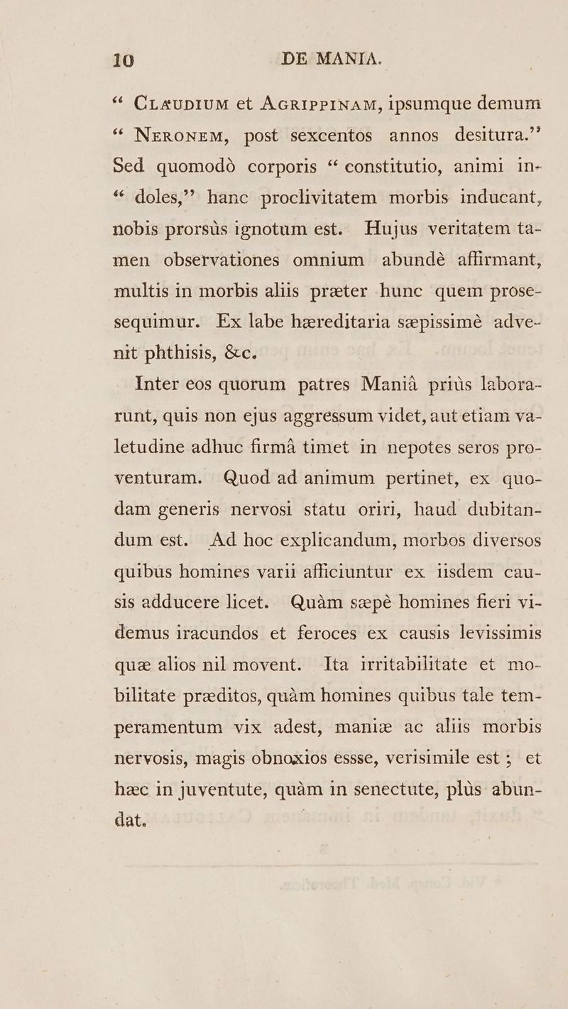 ^ CLAUDIUM et AGRIPPINAM, ipsumque demum * NERONEM, post sexcentos annos desitura. Sed quomodó corporis * constitutio, animi in- * doles, hanc proclivitatem morbis inducant, nobis prorsüs ignotum est. Hujus veritatem ta- men observationes omnium abundé affirmant, multis in morbis aliis prater hunc quem prose- sequimur. Ex labe haereditaria sepissime adve- nit phthisis, &c. Inter eos quorum patres Manià priüs labora- runt, quis non ejus aggressum videt, aut etiam va- letudine adhuc firmà timet in nepotes seros pro- venturam. Quod ad animum pertinet, ex quo- dam generis nervosi statu oriri, haud dubitan- dum est. .Ad hoc explicandum, morbos diversos quibus homines varii afficiuntur ex isdem cau- sis adducere licet. Quàm szepé homines fieri vi- demus iracundos et feroces ex causis levissimis quz alios nil movent. ta irritabilitate et. mo- bilitate przeditos, quàm homines quibus tale tem- peramentum vix adest, manie ac aliis morbis nervosis, magis obnoxios essse, verisimile est ; et hzc in juventute, quàm in senectute, plüs abun- dat. |
