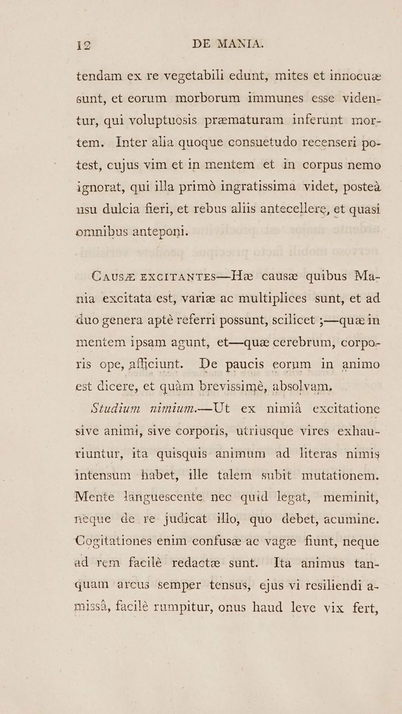tendam ex re vegetabili edunt, mites et innocuz sunt, et eorum morborum immunes esse viden- tur, qui voluptuosis pramaturam inferunt mor- tem. Inter alia quoque consuetudo recenseri po- test, cujus vim et 1n mentem et in corpus nemo ignorat, qui illa primó ingratissima videt, posteà usu dulcia fieri, et rebus aliis antecellere, et quasi omnibus anteponi. CAUSJE EXCITANTES—l1le cause quibus Ma- nia excitata est, varie ac multiplices sunt, et ad àuo genera apte referri possunt, scilicet ;—qua in mentem ipsam agunt, et—quza cerebrum, corpo- ris ope, afficiunt. De paucis eorum in animo est dicere, et quàm brevissime, absolvam, Studium nimium.—Ut ex nimià excitatione sive animi, sive corporis, utriusque vires exhau- runtur, ita quisquis animum ad literas nimis intensum habet, ille talem subit mutationem. Mente lianguescente nec quid legat, meminit, neque de re judicat ilo, quo debet, acumine. Cogitationes enim eonfuse ac vage fiunt, neque ad rem facilé redacte sunt. lta animus tan- quam arcus semper tensus, ejus vi resiliendi a-