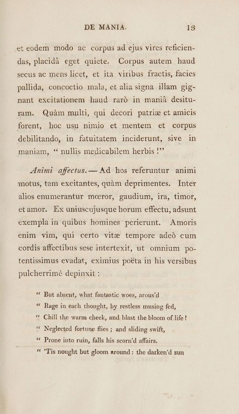 et eodem modo ac corpus ad ejus vires reficien- das, placidà eget quiete. Corpus autem haud secus ac mens licet, et ita viribus fractis, facies pallida, concoctio mala, et alia signa illam gig- nant excitationem haud raró in manià desitu- ram. Quàm multi, qui decori patrie et amicis forent, hoc usu nimio et mentem et corpus debilitando, in fatuitatem inciderunt, sive in maniam, * nullis medicabilem herbis ?' Animi affectus. — Ad hos referuntur animi 3notus, tam excitantes, quàm deprimentes. Inter alios enumerantur moeror, gaudium, ira, timor, etamor. Ex uniuscujusque horum effectu, adsunt exempla in quibus homines perierunt. Amoris enim vim, qui certo vitz tempore adeó cum cordis affectibus sese intertexit, ut omnium po- tentissimus evadat, eximius poéta in his versibus pulcherrimé depinxit : * But absent, what fantastic woes, arous'd * Rage in each thought, by restless musing fed, * Chill the warm cheek, and blast the bloom of life ! € t^ Neglected fortune flies ; and sliding swift, Prone into ruin, falls his scorn'd affairs. 9 * Tis nought but gloom around : the darken'd sun