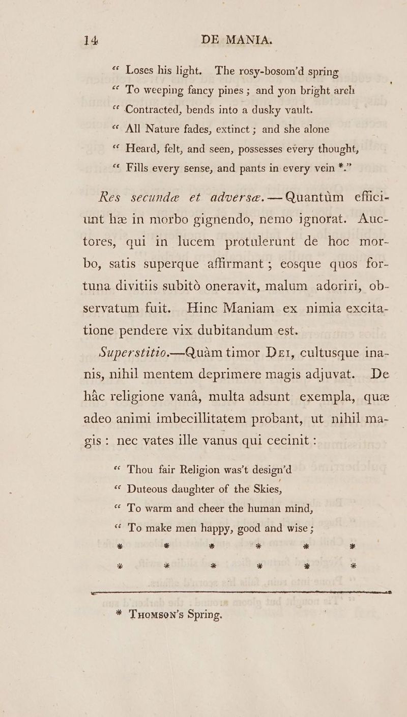 ** Loses his light. The rosy-bosom'd spring * 'To weeping fancy pines ; and yon bright arch ** Contracted, bends into a dusky vault. * All Nature fades, extinct ; and she alone * Heard, felt, and seen, possesses every thought, ** Fills every sense, and pants in every vein *. Res secunde et advoerse.— Quantüm eflhici- unt ha in morbo gignendo, nemo ignorat. Auc- tores, qui in lucem protulerunt de hoc mor- bo, satis superque affirmant ; eosque quos for- tuna divitiis subitó oneravit, malum adoriri, ob- servatum fuit. Hinc Maniam ex nimia excita- tione pendere vix dubitandum est. Superstitio.—GQuàm timor Dzr, cultusque 1na- nis, nihil! mentem deprimere magis adjuvat. De hàc religione vanà, multa adsunt exempla, qua adeo animi imbecillitatem probant, ut nihil ma- gis: nec vates llle vanus qui cecinit : ** 'Thou fair Religion was't design'd * Duteous daughter of the Skies, ** 'To warm and cheer the human mind, * 'To make men happy, good and wise ; * 'TuowsoN's Spring.