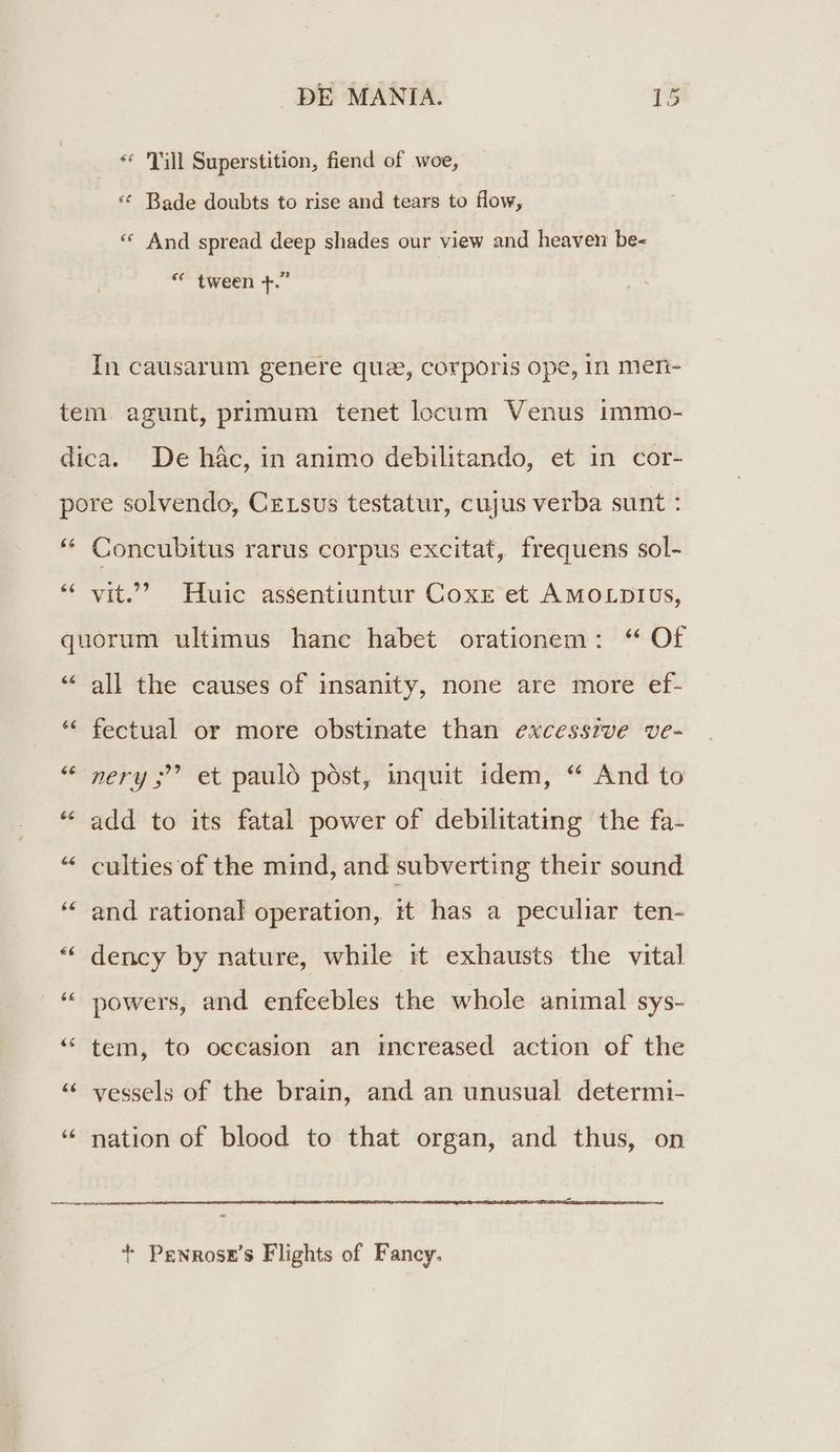 ** ill Superstition, fiend of woe, * Bade doubts to rise and tears to flow, * And spread deep shades our view and heaven be- * tween 4. In causarum genere quz, corporis ope, in men- 66 $6 Concubitus rarus corpus excitat, frequens sol- vit. Huic assentiuntur Coxxe et A MOLDIUS, £6 [21 €€ all the causes of insanity, none are more ef- fectual or more obstinate than excesszve ve- ' et pauló póst, inquit idem, *^ And to ner ; add to its fatal power of debilitating the fa- culties of the mind, and subverting their sound and rational operation, it has a peculiar ten- dency by nature, while it exhausts the vital powers, and enfeebles the whole animal sys- tem, to occasion an increased action of the vessels of the brain, and an unusual determi- nation of blood to that organ, and thus, on t PrNRosE' Flights of Fancy.