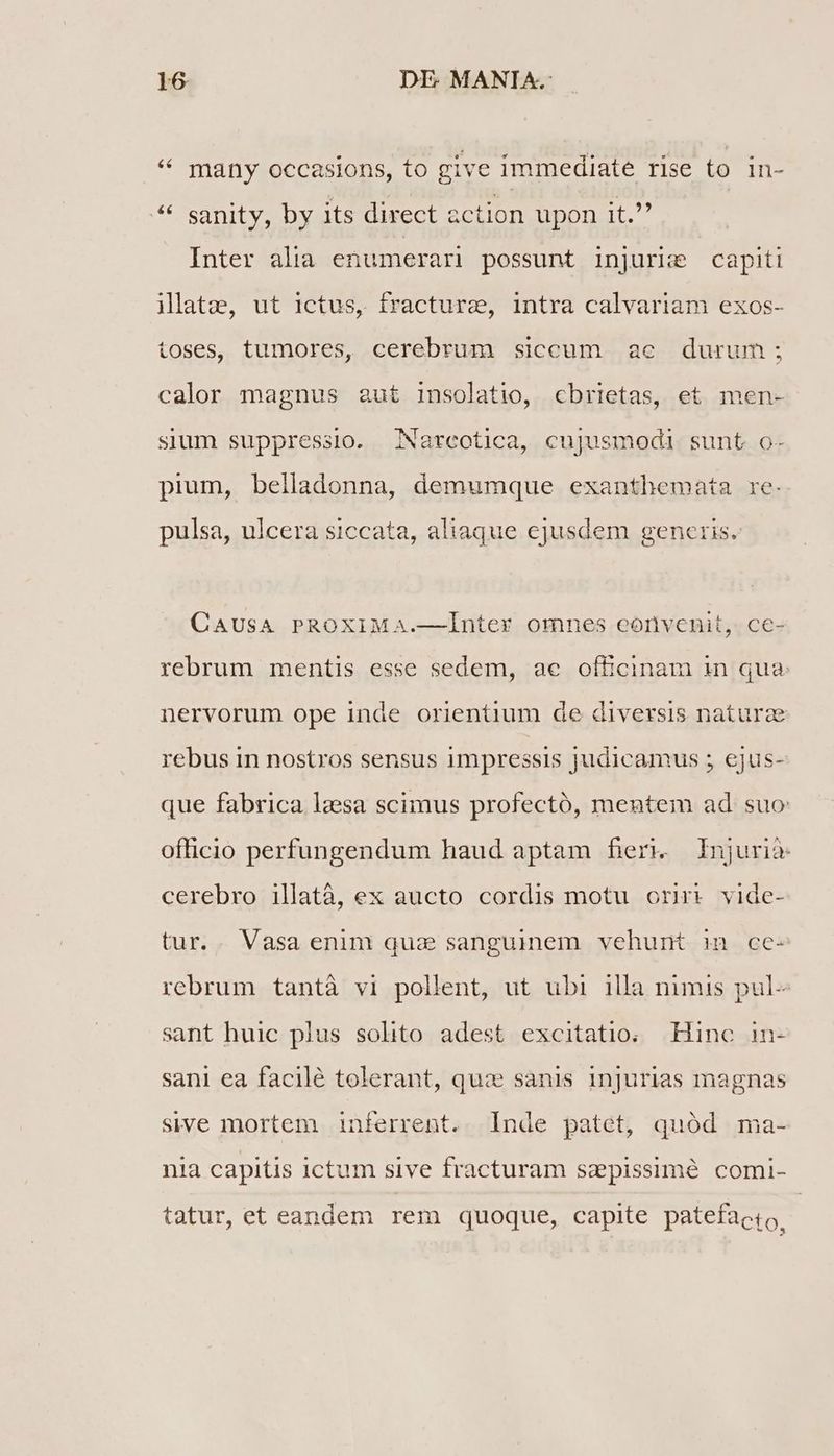 * many occasions, to give immediate rise to in- ** sanity, by its direct action upon it. Inter alia enumerari possunt injurie capiti ilatz, ut ictus, fracture, intra calvariam exos- ioses, tumores, cerebrum siccum ae durum; calor magnus aut insolatio, cbrietas, et men- sium suppressio. Nareotica, cujusmodi sunt o- pium, belladonna, demumque exanthemata re. pulsa, ulcera siccata, aliaque ejusdem generis. CAUSA PROXIMA.—Ínter omnes eonvenit, ce- rebrum mentis esse sedem, ae officinam in qua. nervorum ope inde orientium de diversis naturz rebus in nostros sensus impressis judicamus ; ejus- que fabrica lzsa scimus profectó, mentem ad suo officio perfungendum haud aptam fieri. Injurià cerebro illatà, ex aucto cordis motu ori vide- tur.. Vasa enim qua sanguinem vehunt in ce- rebrum tantà vi pollent, ut ubi illa nimis pul- sant huic plus solito adest excitatio; Hinc in- sani ea facilé tolerant, qu: sanis injurias magnas sive mortem inferrent. Inde patet, quód ma- nia capitis ictum sive fracturam sepissime comi- tatur, et eandem rem quoque, capite patefacto,