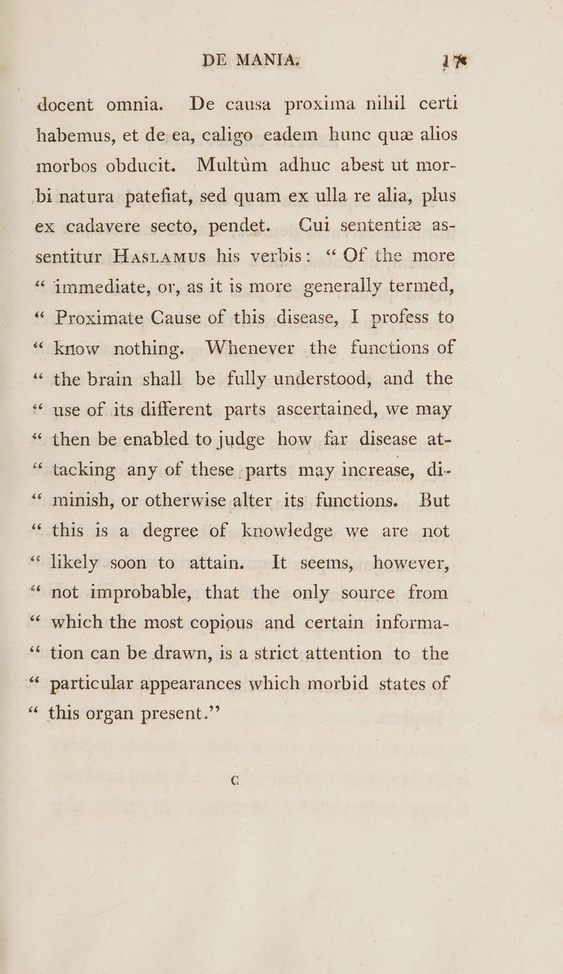 docent omnia. De causa proxima nihil certi habemus, et de. ea, caligo eadem hunc quz alios morbos obducit. Multüm adhuc abest ut mor- bi natura patefiat, sed quam ex ulla re alia, plus ex cadavere secto, pendet. Cui sententie as- sentitur HasrAMus his verbis: ** Of the more LAS La immediate, or, as it is more generally termed, La ^ Proximate Cause of this disease, I profess to * know nothing. Whenever the functions of the brain shall be fully understood, and the use of its different parts ascertained, we may * then be enabled to judge how far disease at- * tacking any of these parts may increase, di- Laj Lai ^d Lai La a minish, or otherwise alter its functions. But Lay Lj this is a. degree of knowledge we are not * likely soon to attain. lt seems, however, * pot improbable, that the only source from * which the most copious and certain informa- ** tjon can be drawn, is a strict attention to the * particular appearances which morbid states of ^ this organ present.