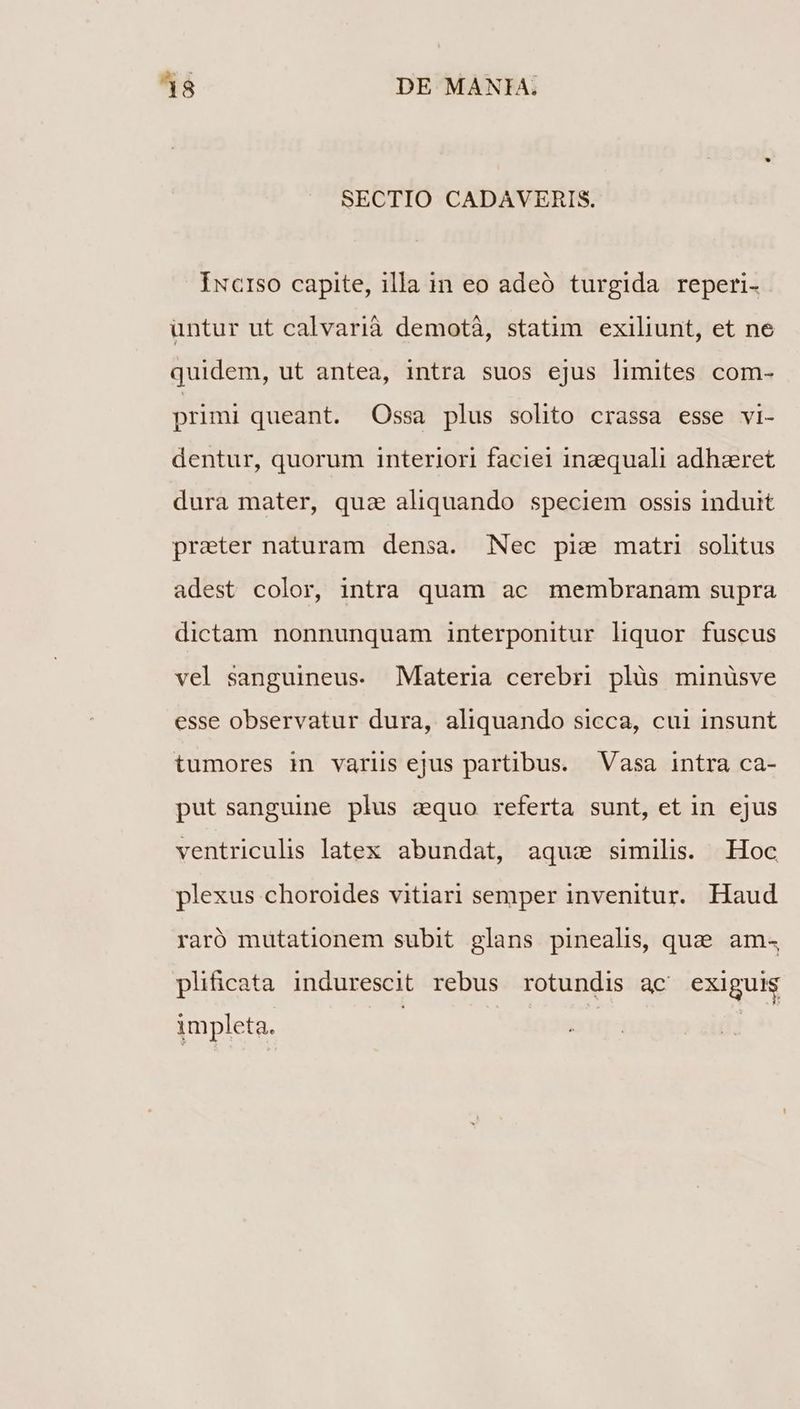 SECTIO CADAVERIS. Iucrso capite, illa in eo adeó turgida reperi- untur ut calvarià demotà, statim exiliunt, et ne quidem, ut antea, intra suos ejus limites com- primi queant. Ossa plus solito crassa esse vi- dentur, quorum interiori faciei inzequali adhaeret dura mater, qua aliquando speciem ossis induit praeter naturam densa. Nec pie matri sohtus adest color, intra quam ac membranam supra dictam nonnunquam interponitur liquor fuscus vel sanguineus. Materia cerebri plüs minüsve esse observatur dura, aliquando sicca, cui insunt tumores in variis ejus partibus. Vasa intra ca- put sanguine plus equo referta sunt, et in ejus ventriculis latex abundat, aqua similis. Hoc plexus choroides vitiari semper invenitur. Haud raró mutationem subit glans pinealis, quae. am4 pliicata indurescit rebus rotundis ac^ exiguis impleta.