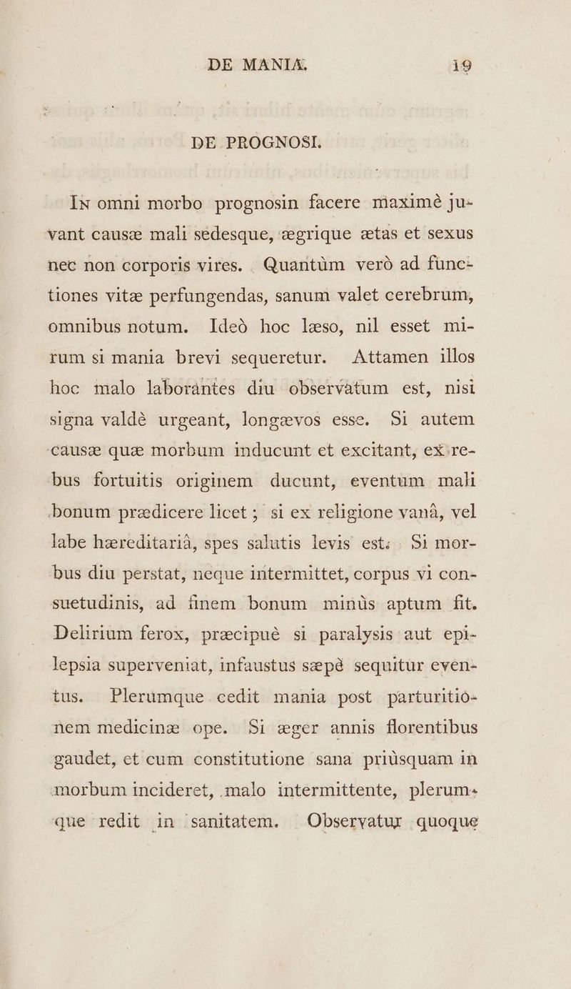 DE PROGNOSI. IN omni morbo prognosin facere niaximé ju- vant causcz mali sedesque, vegrique stas et sexus nec non corporis vires. Quantüm veró ad func- tiones vitze perfungendas, sanum valet cerebrum, omnibus notum. Ideó hoc leso, nil esset mi- rum si mania brevi sequeretur. Attamen illos hoc malo laborantes diu observàtum est, nisi signa valdé urgeant, longzevos esse. Si autem Cause qua morbum inducunt et excitant, ex re- bus fortuitis originem ducunt, eventum mali bonum praedicere licet ; si ex religione vaná, vel labe haereditarià, spes salutis levis est; 51 mor- bus diu perstat, neque intermittet, corpus v1 con- suetudinis, ad tinem bonum minüs aptum fit. Delirium ferox, precipué si paralysis aut epi- lepsia superveniat, infaustus szepd sequitur even- tus. Plerümque cedit mania post parturitioó- nem medicine ope. Si zeger annis florentibus gaudet, et cum constitutione sana priusquam in 3orbum incideret, malo intermittente, plerum. que redit in /sanitatem. | Observatur quoque