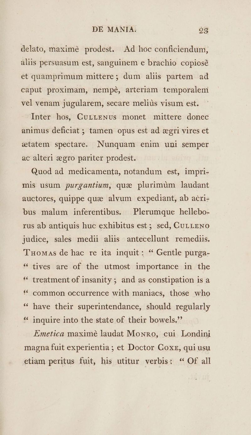 20 delato, maximé prodest. Ad hoc conficiendum, aliis persuasum est, sanguinem e brachio copiosé et quamprimum mittere ; dum aliis partem ad caput proximam, nempe, arteriam temporalem vel venam jugularem, secare meliüs visum est. Inter hos, CurreNvs monet mittere donec animus deficiat ; tamen opus est ad zgri vires et etatem spectare. Nunquam enim uni semper ac alteri :egro pariter prodest. Quod ad medicamenta, notandum est, impri- mis usum purgantium, qua plurimüm laudant auctores, quippe quz alvum expediant, ab acri- bus malum inferentibus. Plerumque hellebo- rus ab antiquis huc exhibitus est; sed, CurrEgNo judice, sales medii alüs antecellunt remediis. 'TuoMas de hac re ita inquit: * Gentle purga- « tives are of the utmost importance in the * treatment of insanity ; and as constipation is a * common occurrence with maniacs, those who * have their superintendance, should regularly * inquire into the state of their bowels. Emetica maximé laudat MownRo, cui Londini magna fuit experientia ; et Doctor Coxz, qui usu etiam peritus fuit, his utitur verbis: ** Of all