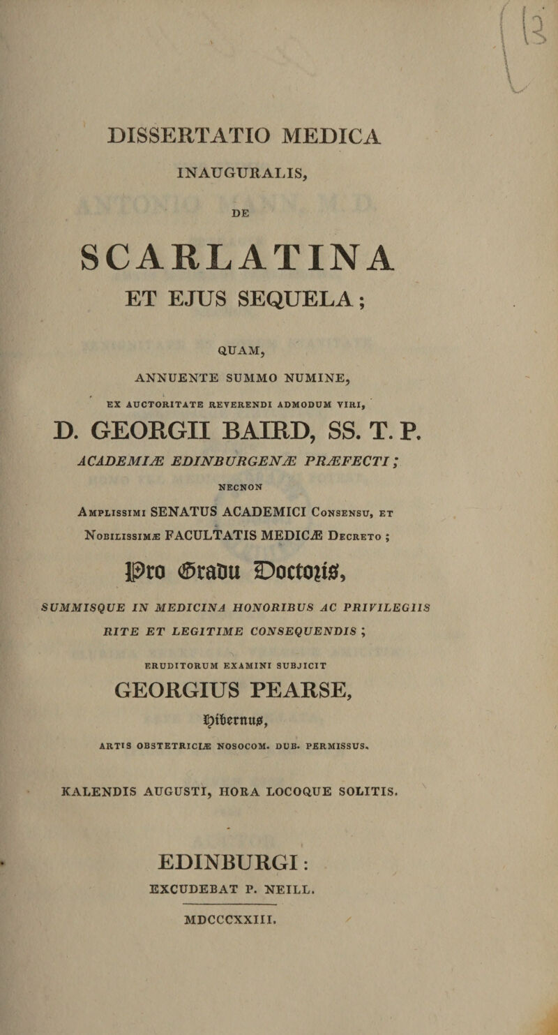 INAUGURAI.IS, DE SCARLATINA ET EJUS SEQUELA i QUAM, ANNUENTE SUMMO NUMINE, , L EX AUCTORITATE REVERENDI ADMODUM VIRI, D. GEORGII BAIPtD, SS. T. P. ACADEMIAE EDINBURGENAE PRAEFECTI / NECNON Amplissimi SENATUS ACADEMICI Consensu, et Nobilissimae FACULTATIS MEDICAS Decreto ; Pro ®raDu -Doctons, SUMMISQUE IN MEDICINA HONORIBUS AC PRIVILEGIIS RITE ET LEGITIME CONSEQUENDIS ; eruditorum examini subjicit GEORGIUS PEARSE, Ipttermiu, ARTIS OBSTETRICIA NOSOCOM. DUB. PERMISSUS. KALENDIS AUGUSTI, HORA LOCOQUE SOLITIS. EDINBURGI: EXCUDEBAT P. NEILL. MDCCCXXIII.