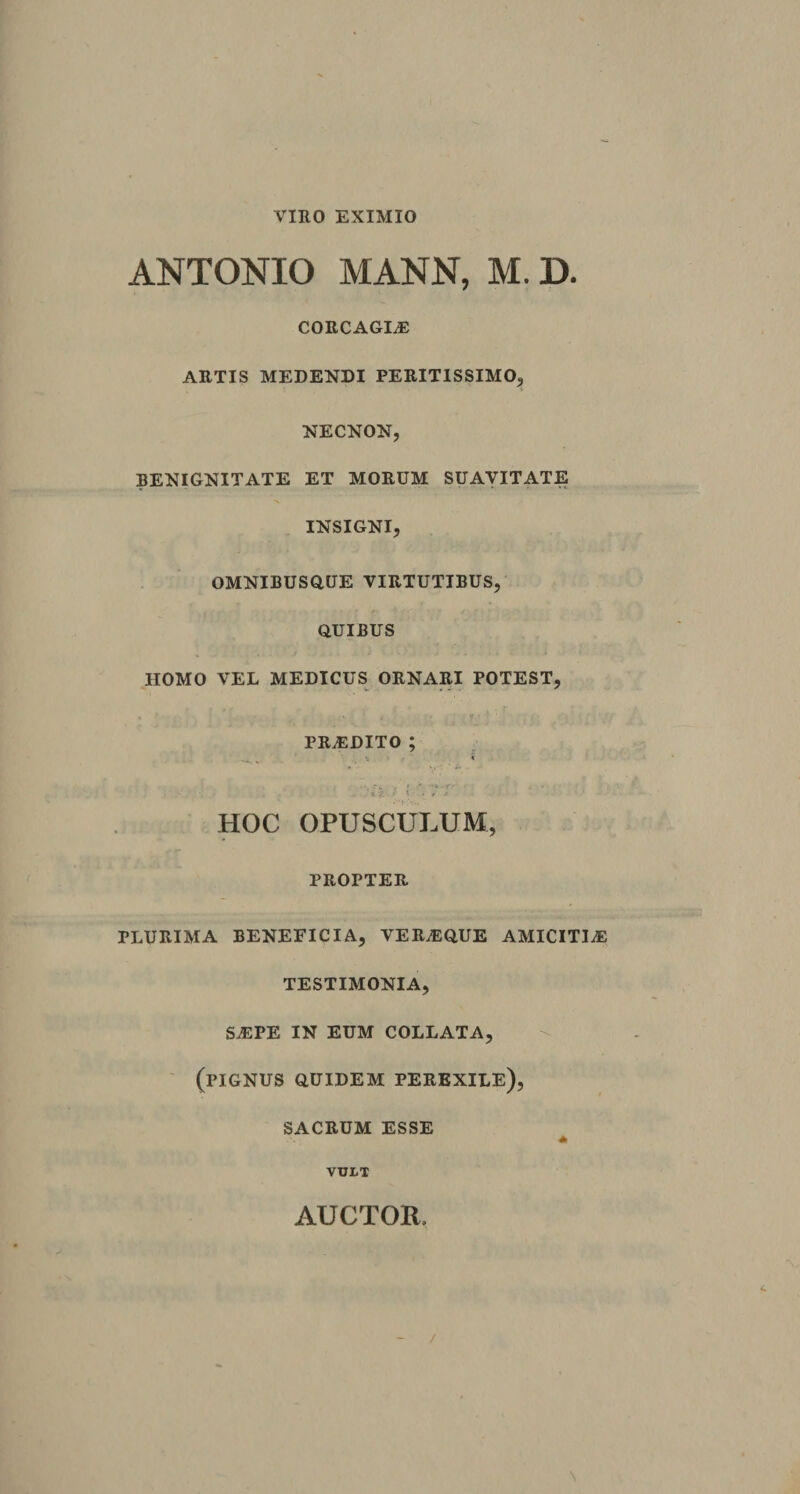 VIRO EXIMIO ANTONIO MANN, M. D. CORCAGLE ARTIS MEDENDI PERIT1SSIM0, NECNON, BENIGNITATE ET MORUM SUAVITATE INSIGNI, OMNIBUSQUE VIRTUTIBUS, QUIBUS HOMO VEL MEDICUS ORNARI POTEST, PRAEDITO ; . - . r >. •'■v-r ' *' V HOC OPUSCULUM, PROPTER PLURIMA BENEFICIA, VER.EQUE AMICITIA TESTIMONIA, sa:pe in eum collata, (pignus quidem perexile), SACRUM ESSE * VULT AUCTOR