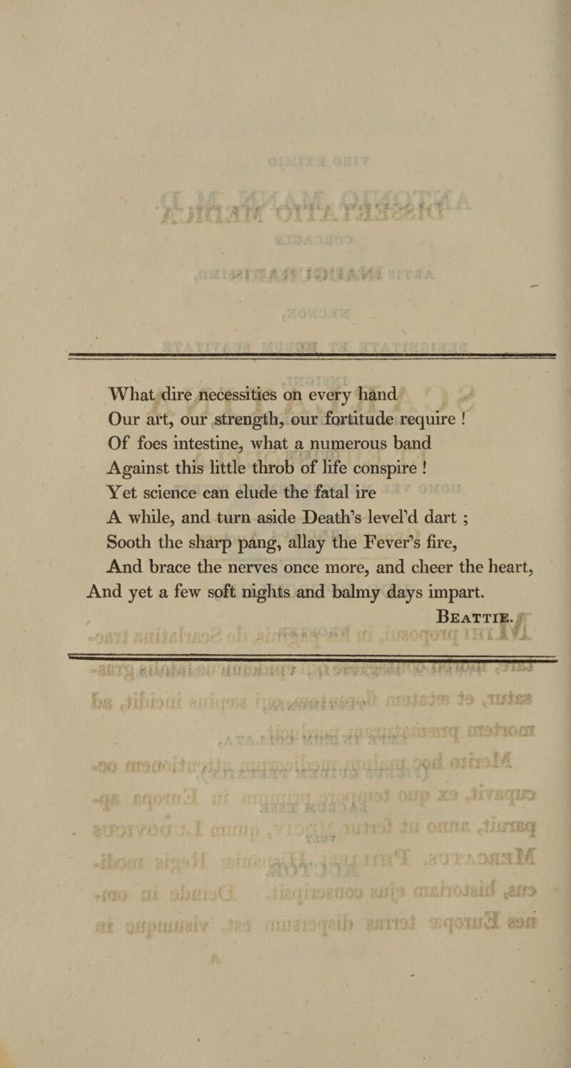Wliat dire necessities on every hand Our art, our strength, our fortitude require ! Of foes intestine, what a numerous band Against this little throb of life conspire ! Yet Science can elude the fata! ire A while, and turn aside Deatlfs levePd dart ; Sooth the sharp pang, allay the Fever’s fire, And brace the nerves once more, and cheer the heart, And yet a few soft nights and balmy days impart. Beattie. 'i S j j; * mm