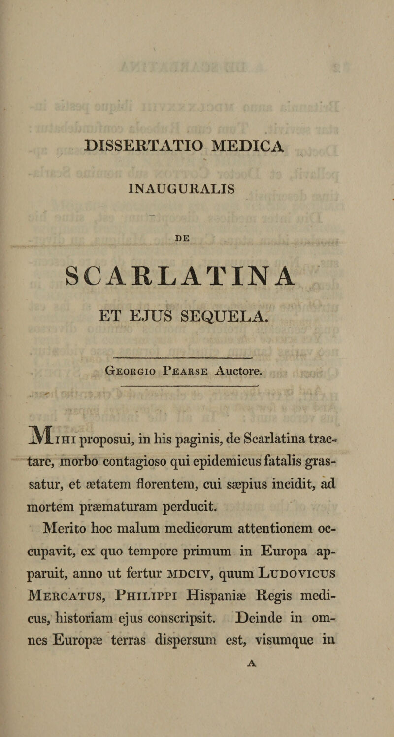 INAUGURALIS DE SCARLATINA ET EJUS SEQUELA. Geokgio Pearse Auctore. JVtliii proposui, in his paginis, de Scarlatina trac¬ tare, morbo contagioso qui epidemicus fatalis gras¬ satur, et aetatem florentem, cui saepius incidit, ad mortem praematuram perducit. Merito hoc malum medicorum attentionem oc¬ cupavit, ex quo tempore primum in Europa ap¬ paruit, anno ut fertur mdciy, quum Ludovicus Mercatus, Philippi Hispaniae Regis medi¬ cus, historiam ejus conscripsit. Deinde in om¬ nes Europae terras dispersum est, visumque in A