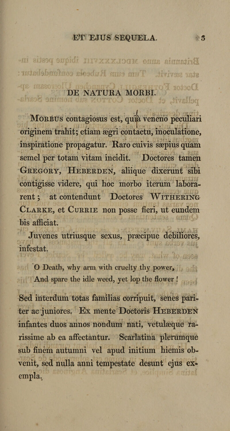 ; G£\{ 'T 7 Y £ 7* I* ff' fl ,u sjik£ DE NATURA MORBI. ■ft JOiI Morbus contagiosus est, quia veneno peculiari * originem trahit; etiam aegri contactu, inoculatione, _■ •» . ~ • inspiratione propagatur. Raro cuivis saepius quam semel per totam vitam incidit. Doctores tamen Gregory, Heberden, aliique dixerunt sibi contigisse videre, qui hoc morbo iterum labora- rent; at contendunt Doctores Withering Clarke, et Currie non posse fieri, ut eundem bis afficiat. Juvenes utrmsque sexus, praecipue debiliores, infestat. O Death, why arm with cruelty thy power. And spare the idle weed, yet lop the flower l Sed interdum totas familias corripuit, senes pari¬ ter ac juniores. Ex mente Doctoris Heberden infantes duos annos nondum nati, vetulaeque ra¬ rissime ab ea affectantur. Scarlatina plerumque sub finem autumni vel apud initium hiemis ob¬ venit, sed nulla anni tempestate desunt ejus ex* empla..
