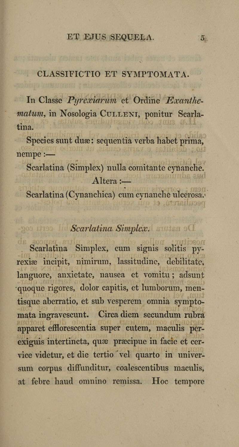 CLASSIFICTIO ET SYMPTOMATA. ' I v In Classe Pyrexiarum et Ordine Exanthe- \ matum, in Nosologia Culleni, ponitur Scarla¬ tina. Species sunt duae: sequentia verba habet prima, nempe:— ««* . ... -1 _ ^ m , p. y a’ v Scarlatina (Simplex) nulla comitante cynanche. Altera:— Scarlatina (Cynanchica) cum cynanche ulcerosa.' Scarlatina Simplex. Scarlatina Simplex, cum signis solitis py- rexiae incipit, nimirum, lassitudine, debilitate, languore, anxietate, nausea et vomitu; adsunt quoque rigores, dolor capitis, et lumborum, men- 3.^;'. r j . ; ; „ ;u\y tisque aberratio, et sub vesperem omnia sympto¬ mata ingravescunt. Circa diem secundum rubra apparet efflorescentia super cutem, maculis per- exiguis intertincta, quae praecipue in facie et cer¬ vice videtur, et die tertio vel quarto in univer¬ sum corpus diffunditur, coalescentibus maculis, at febre haud omnino remissa. Hoc tempore
