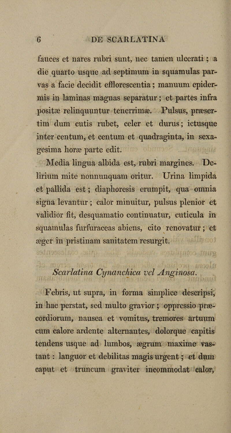 fauces et nares rubri sunt, nec tamen ulcerati; a die quarto usque ad septimum in squamulas par¬ vas a facie decidit efflorescentia; manuum epider¬ mis in laminas magnas separatur; et partes infra positas relinquuntur tenerrimae. Pulsus, praeser¬ tim dum cutis rubet, celer et durus; ictusque inter centum, et centum et quadraginta, in sexa¬ gesima horae parte edit. Media lingua albida est, rubri margines. De¬ lirium mite nonnunquam oritur. Urina limpida et pallida est; diaphoresis erumpit, qua omnia signa levantur ; calor minuitur, pulsus plenior et validior fit, desquamatio continuatur, cuticula in squamulas furfuraceas abiens, cito renovatur; et aeger in pristinam sanitatem resurgit. Scarlatina Cynanchica vel Anginosa. Febris, ut supra, in forma simplice descripsi, in hac perstat, sed multo gravior ; oppressio prae¬ cordiorum, nausea et vomitus, tremores artuum cum calore ardente alternantes, dolorque capitis tendens usque ad lumbos, aegrum maxime vas¬ tant : languor et debilitas magis urgent; et dum caput et truncum graviter incommodat calor,