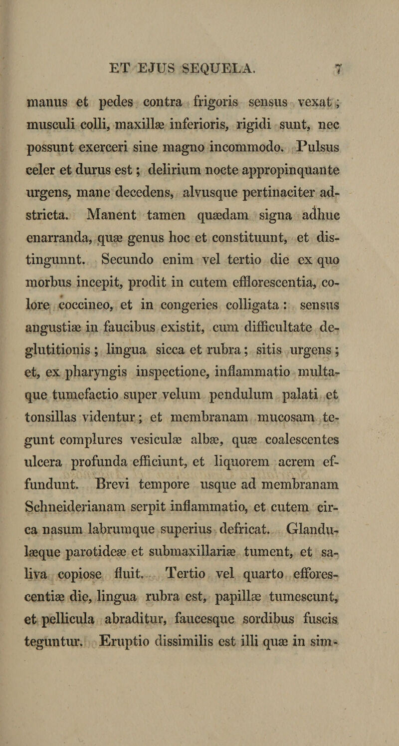 manus et pedes contra frigoris sensus vexat; musculi colli, maxillas inferioris, rigidi sunt, nec possunt exerceri sine magno incommodo. Pulsus celer et durus est; delirium nocte appropinquante urgens, mane decedens, alvusque pertinaciter ad- stricta. Manent tamen quaedam signa adhuc enarranda, quae genus hoc et constituunt, et dis¬ tinguunt. Secundo enim vel tertio die ex quo morbus incepit, prodit in cutem efflorescentia, co¬ lore coccineo, et in congeries colligata: sensus angustiae in faucibus existit, cum difficultate de¬ glutitionis ; lingua sicca et rubra; sitis urgens ; et, ex pharyngis inspectione, inflammatio multa¬ que tumefactio super velum pendulum palati et tonsillas videntur; et membranam mucosam te¬ gunt complures vesiculae albae, quae coalescentes ulcera profunda efficiunt, et liquorem acrem ef¬ fundunt. Brevi tempore usque ad membranam Schneiderianam serpit inflammatio, et cutem cir¬ ca nasum labrum que superius defricat. Glandu¬ laeque parotideae et submaxillariae tument, et sa¬ liva copiose fluit. Tertio vel quarto effores- centiae die, lingua rubra est, papillae tumescunt, et pellicula abraditur, faucesque sordibus fuscis teguntur. Eruptio dissimilis est illi quae in sim-