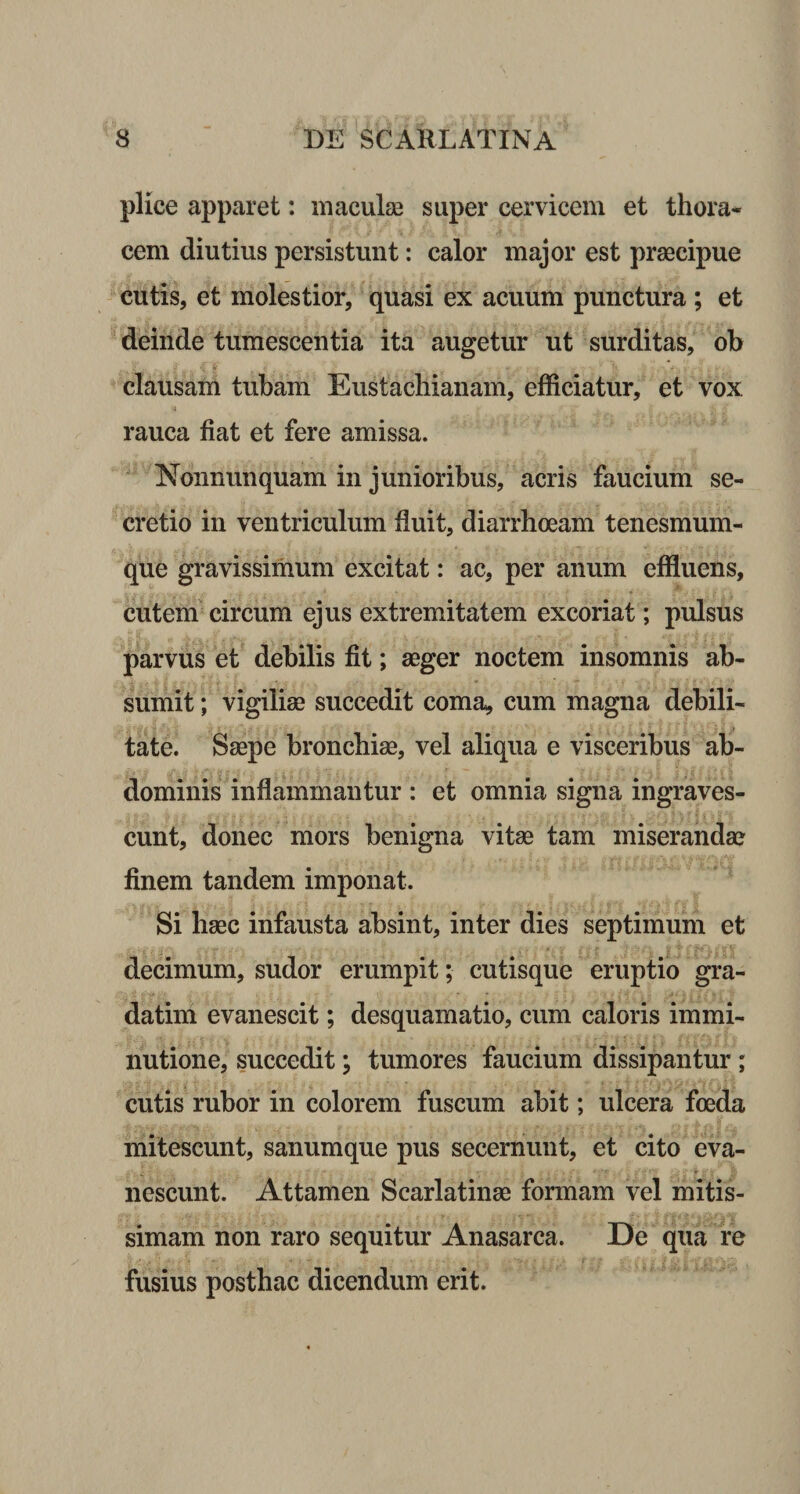 plice apparet: maculas super cervicem et thora¬ cem diutius persistunt: calor major est praecipue cutis, et molestior, quasi ex acuum punctura ; et deinde tumescentia ita augetur ut surditas, ob clausam tubam Eustachianam, efficiatur, et vox rauca fiat et fere amissa. Nonnunquam in junioribus, acris faucium se¬ cretio in ventriculum fluit, diarrhoeam tenesmum¬ que gravissimum excitat: ac, per anum effluens, cutem circum ejus extremitatem excoriat; pulsus parvus et debilis fit; aeger noctem insomnis ab¬ sumit ; vigiliae succedit coma, cum magna debili¬ tate. Saepe bronchiae, vel aliqua e visceribus ab¬ dominis inflammantur : et omnia signa ingraves¬ cunt, donec mors benigna vitae tam miserandae finem tandem imponat. Si haec infausta absint, inter dies septimum et decimum, sudor erumpit; cutisque eruptio gra- datim evanescit; desquamatio, cum caloris immi¬ nutione, succedit; tumores faucium dissipantur ; cutis rubor in colorem fuscum abit; ulcera foeda mitescunt, sanumque pus secernunt, et cito eva¬ nescunt. Attamen Scarlatinae formam vel mitis¬ simam non raro sequitur Anasarca. De qua re fusius posthac dicendum erit.