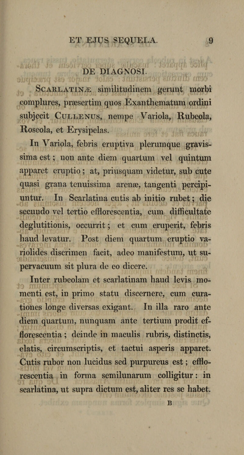DE DIAGNOSI. Scarlatinae similitudinem gerunt morbi complures, praesertim quos Exanthematum ordini subjecit Cullenus, nempe Variola, Rubeola, Poseola, et Erysipelas. In Variola, febris eruptiva plerumque gravis¬ sima est; non ante diem quartum vel quintum apparet eruptio; at, priusquam videtur, sub cute quasi grana tenuissima arenae, tangenti percipi¬ untur. In Scarlatina cutis ab initio rubet; die secundo vel tertio efflorescentia, cum difficultate deglutitionis, occurrit; et cum eruperit, febris haud levatur. Post diem quartum eruptio va- riolides discrimen facit, adeo manifestum, ut su¬ pervacuum sit plura de eo dicere. Inter rubeolam et scarlatinam haud levis mo¬ menti est, in primo statu discernere, cum cura¬ tiones longe diversas exigant. In illa raro ante diem quartum, nunquam ante tertium prodit ef¬ florescentia ; deinde in maculis rubris, distinctis, elatis, circumscriptis, et tactui asperis apparet. Cutis rubor non lucidus sed purpureus est; efflo¬ rescentia in forma semilunarum colligitur: in scarlatina, ut supra dictum est, aliter res se habet. B