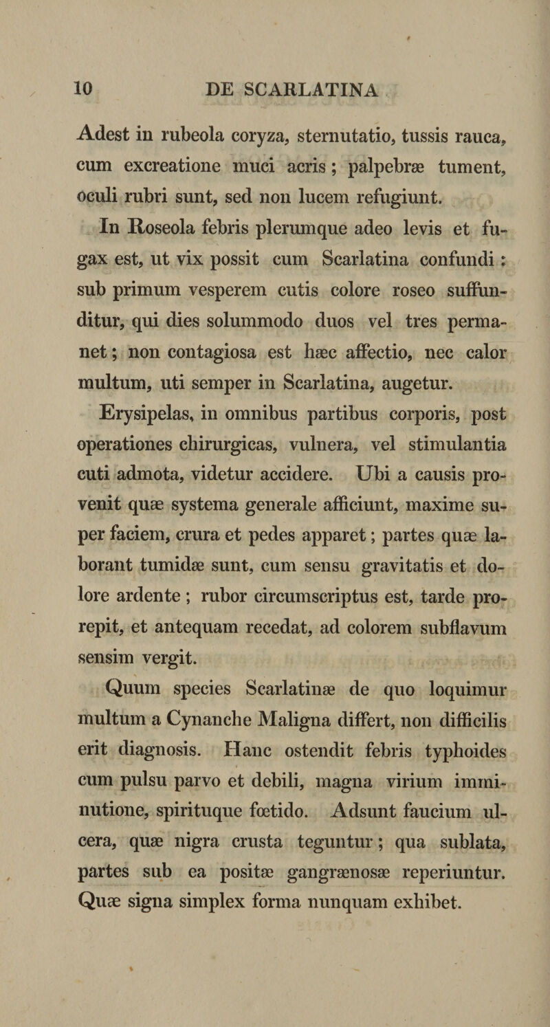 Adest in rubeola coryza, sternutatio, tussis rauca, cum excreatione muci acris; palpebras tument, oculi rubri sunt, sed non lucem refugiunt. In Roseola febris plerumque adeo levis et fu¬ gax est, ut vix possit cum Scarlatina confundi : sub primum vesperem cutis colore roseo suffun¬ ditur, qui dies solummodo duos vel tres perma¬ net ; non contagiosa est haec affectio, nec calor multum, uti semper in Scarlatina, augetur. Erysipelas, in omnibus partibus corporis, post operationes chirurgicas, vulnera, vel stimulantia cuti admota, videtur accidere. Ubi a causis pro¬ venit quae systema generale afficiunt, maxime su¬ per faciem, crura et pedes apparet; partes quae la¬ borant tumidae sunt, cum sensu gravitatis et do¬ lore ardente ; rubor circumscriptus est, tarde pro¬ repit, et antequam recedat, ad colorem subflavum sensim vergit. Quum species Scarlatinae de quo loquimur multum a Cynanche Maligna differt, non difficilis erit diagnosis. Hanc ostendit febris typhoides cum pulsu parvo et debili, magna virium immi¬ nutione, spirituque foetido. Adsunt faucium ul¬ cera, quae nigra crusta teguntur; qua sublata, partes sub ea positae gangraenosae reperiuntur. Quae signa simplex forma nunquam exhibet.