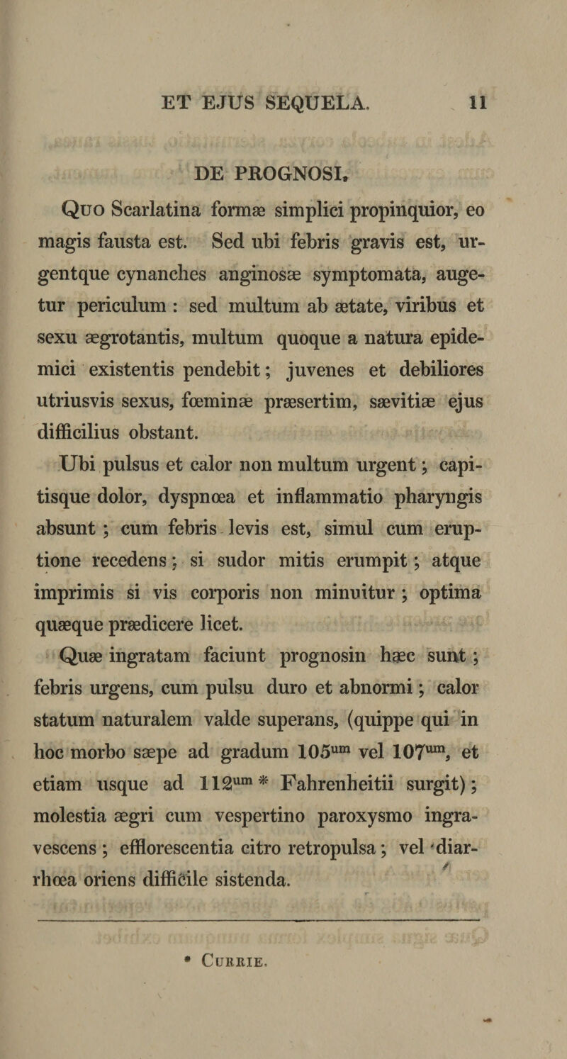 DE PROGNOSI, Quo Scarlatina formae simplici propinquior, eo magis fausta est. Sed ubi febris gravis est, ur- gentque cynanches anginosae symptomata, auge¬ tur periculum : sed multum ab aetate, viribus et sexu aegrotantis, multum quoque a natura epide¬ mici existentis pendebit; juvenes et debiliores utriusvis sexus, fceminae praesertim, saevitiae ejus difficilius obstant. Ubi pulsus et calor non multum urgent; capi¬ tisque dolor, dyspnoea et inflammatio pharyngis absunt ; cum febris levis est, simul cum erup¬ tione recedens; si sudor mitis erumpit; atque imprimis si vis corporis non minuitur ; optima quaeque praedicere licet. Quae ingratam faciunt prognosin haec sunt; febris urgens, cum pulsu duro et abnormi; calor statum naturalem valde superans, (quippe qui in hoc morbo saepe ad gradum 105um vel 107^ et etiam usque ad 112um* Fahrenheitii surgit); molestia aegri cum vespertino paroxysmo ingra¬ vescens ; efflorescentia citro retropulsa; vel diar¬ rhoea oriens difficile sistenda. * CURRIE,