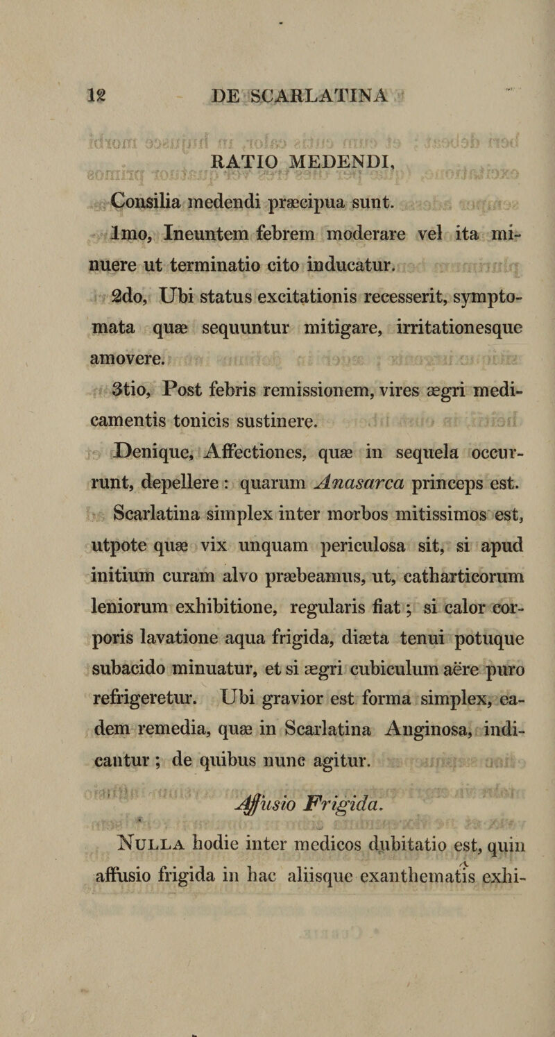 RATIO MEDENDI, mmnq ■?*.*'m v ■-. ■ > *. ;• >. •; o / j iv* iixic. • t Consilia medendi praecipua sunt. Imo, Ineuntem febrem moderare vel ita mi¬ nuere ut terminatio cito inducatur. 2do, Ubi status excitationis recesserit, sympto¬ mata quae sequuntur mitigare, irritationesque amovere. 3tio, Post febris remissionem, vires aegri medi¬ camentis tonicis sustinere. Denique, Affectiones, quae in sequela occur¬ runt, depellere : quarum Anas arca princeps est. Scarlatina simplex inter morbos mitissimos est, utpote quae vix unquam periculosa sit, si apud initium curam alvo praebeamus, ut, catharticorum leniorum exhibitione, regularis fiat; si calor cor¬ poris lavatione aqua frigida, diaeta tenui potuque subacido minuatur, et si aegri cubiculum aere puro refrigeretur. Ubi gravior est forma simplex, ea¬ dem remedia, quae in Scarlatina Anginosa, indi¬ cantur ; de quibus nunc agitur. Affusio Frigida. ■ •' vi* • r * (• V £ •/. Nulla hodie inter medicos dubitatio est, quili affusio frigida in hac aliisque exanthematis exhi-