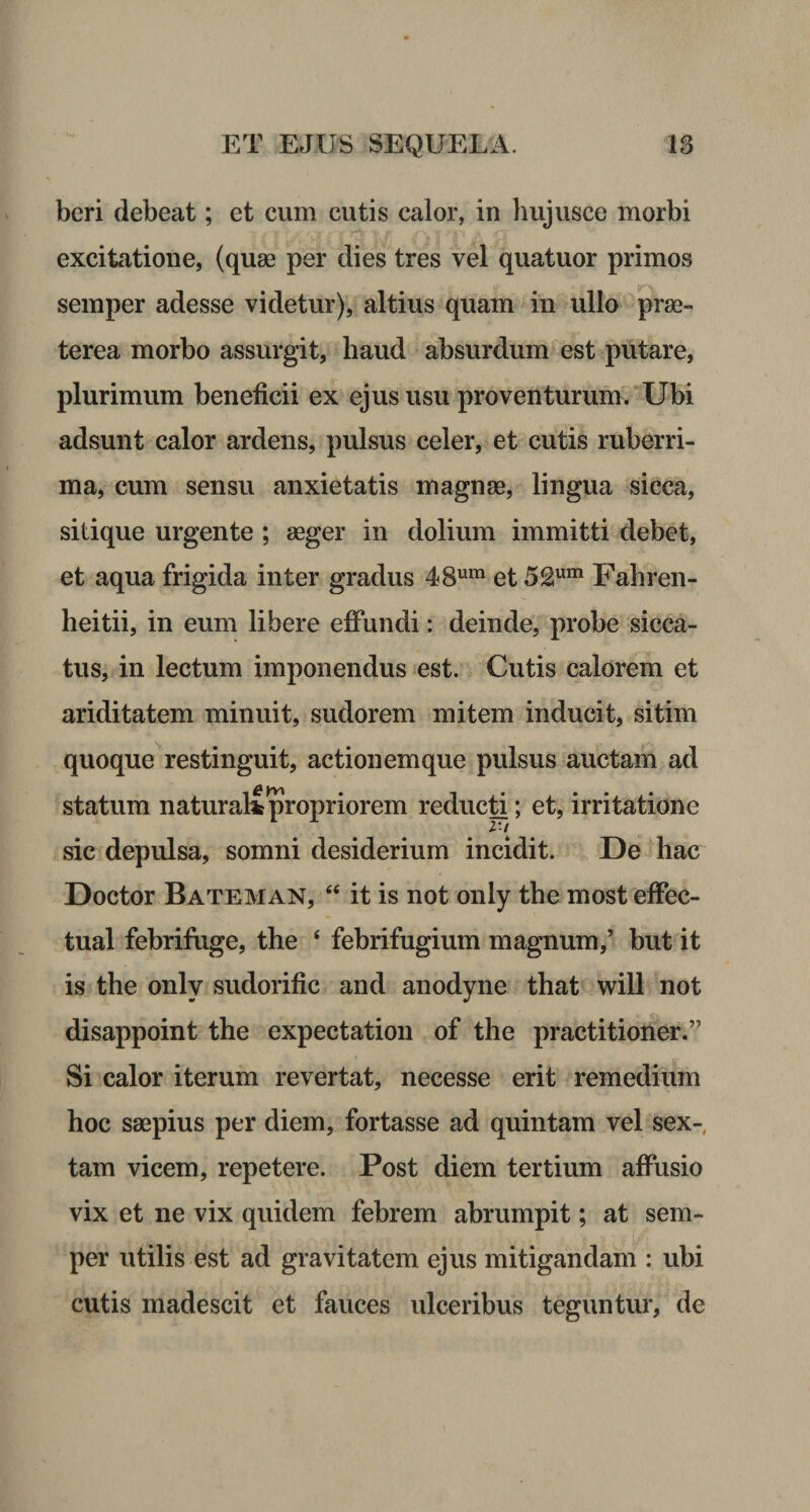 beri debeat; et cum cutis calor, in hujusce morbi excitatione, (quse per dies tres vel quatuor primos semper adesse videtur), altius quam in ullo prae¬ terea morbo assurgit, haud absurdum est putare, plurimum beneficii ex ejus usu proventurum. Ubi adsunt calor ardens, pulsus celer, et cutis ruberri¬ ma, cum sensu anxietatis magnae, lingua sicca, sitique urgente ; aeger in dolium immitti debet, et aqua frigida inter gradus 48ura et 52um Fahren- heitii, in eum libere effundi: deinde, probe sicca¬ tus, in lectum imponendus est. Cutis calorem et ariditatem minuit, sudorem mitem inducit, sitim quoque restinguit, actionem que pulsus auctam ad statum naturali propriorem reducti; et, irritatione sic depulsa, somni desiderium incidit. De hac Doctor Bateman, “ it is not only the most effec- tual febrifuge, the 4 febrifugium magnum,’ but it is the only sudorific and anodyne that will not disappoint the expectation of the practitioner.” Si calor iterum revertat, necesse erit remedium hoc saepius per diem, fortasse ad quintam vel sex¬ tam vicem, repetere. Post diem tertium affusio vix et ne vix quidem febrem abrumpit; at sem¬ per utilis est ad gravitatem ejus mitigandam : ubi cutis madescit et fauces ulceribus teguntur, de