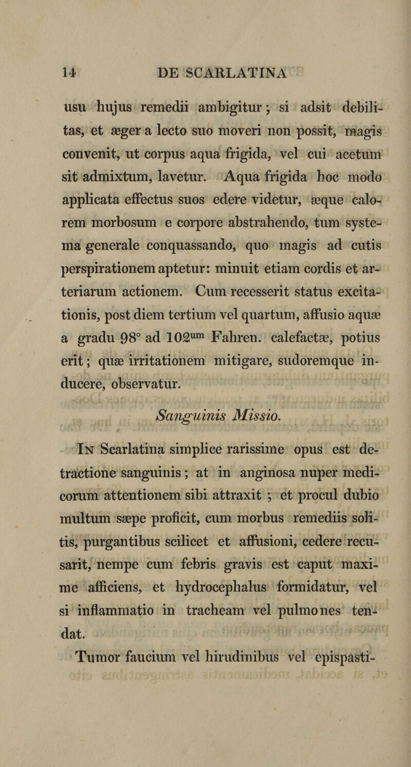 usu hujus remedii ambigitur; si adsit debili¬ tas, et aeger a lecto suo moveri non possit, magis convenit, ut corpus aqua frigida, vel cui acetum sit admixtum, lavetur. Aqua frigida hoc modo applicata effectus suos edere videtur, aeque calo¬ rem morbosum e corpore abstrahendo, tum syste¬ ma generale conquassando, quo magis ad cutis perspirationem aptetur: minuit etiam cordis et ar¬ teriarum actionem. Cum recesserit status excita¬ tionis, post diem tertium vel quartum, affusio aquae a gradu 98° ad 102um Fahren. calefactae, potius erit; quae irritationem mitigare, sudoremque in¬ ducere, observatur. Sanguinis Missio. In Scarlatina simplice rarissime opus est de¬ tractione sanguinis ; at in anginosa nuper medi¬ corum attentionem sibi attraxit *, et procul dubio multum saepe proficit, cum morbus remediis soli¬ tis, purgantibus scilicet et affusioni, cedere recu- sarit, nempe cum febris gravis est caput maxi¬ me afficiens, et hydrocephalus formidatur, vel si inflammatio in tracheam vel pulmones ten¬ dat. Tumor faucium vel hirudinibus vel epispasti-