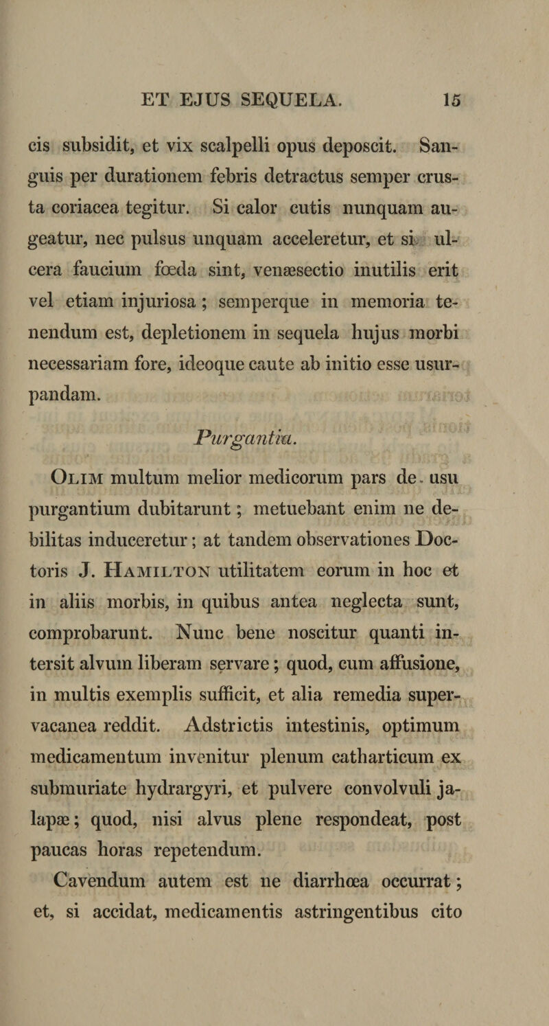 cis subsidit, et vix scalpelli opus deposcit. San¬ guis per durationem febris detractus semper crus¬ ta coriacea tegitur. Si calor cutis nunquam au¬ geatur, nec pulsus unquam acceleretur, et si ul¬ cera faucium foeda sint, venaesectio inutilis erit vel etiam injuriosa; semperque in memoria te¬ nendum est, depletionem in sequela hujus morbi necessariam fore, ideoque caute ab initio esse usur¬ pandam. Purgantia. Olim multum melior medicorum pars de. usu purgantium dubitarunt; metuebant enim ne de¬ bilitas induceretur; at tandem observationes Doc- toris J. Hamilton utilitatem eorum in hoc et in aliis morbis, in quibus antea neglecta sunt, comprobarunt. Nunc bene noscitur quanti in¬ tersit alvum liberam servare; quod, cum affusione, in multis exemplis sufficit, et alia remedia super¬ vacanea reddit. Adstrictis intestinis, optimum medicamentum invenitur plenum catharticum ex submuriate hydrargyri, et pulvere convolvuli ja- lapae; quod, nisi alvus plene respondeat, post paucas horas repetendum. Cavendum autem est ne diarrhoea occurrat; et, si accidat, medicamentis astringentibus cito